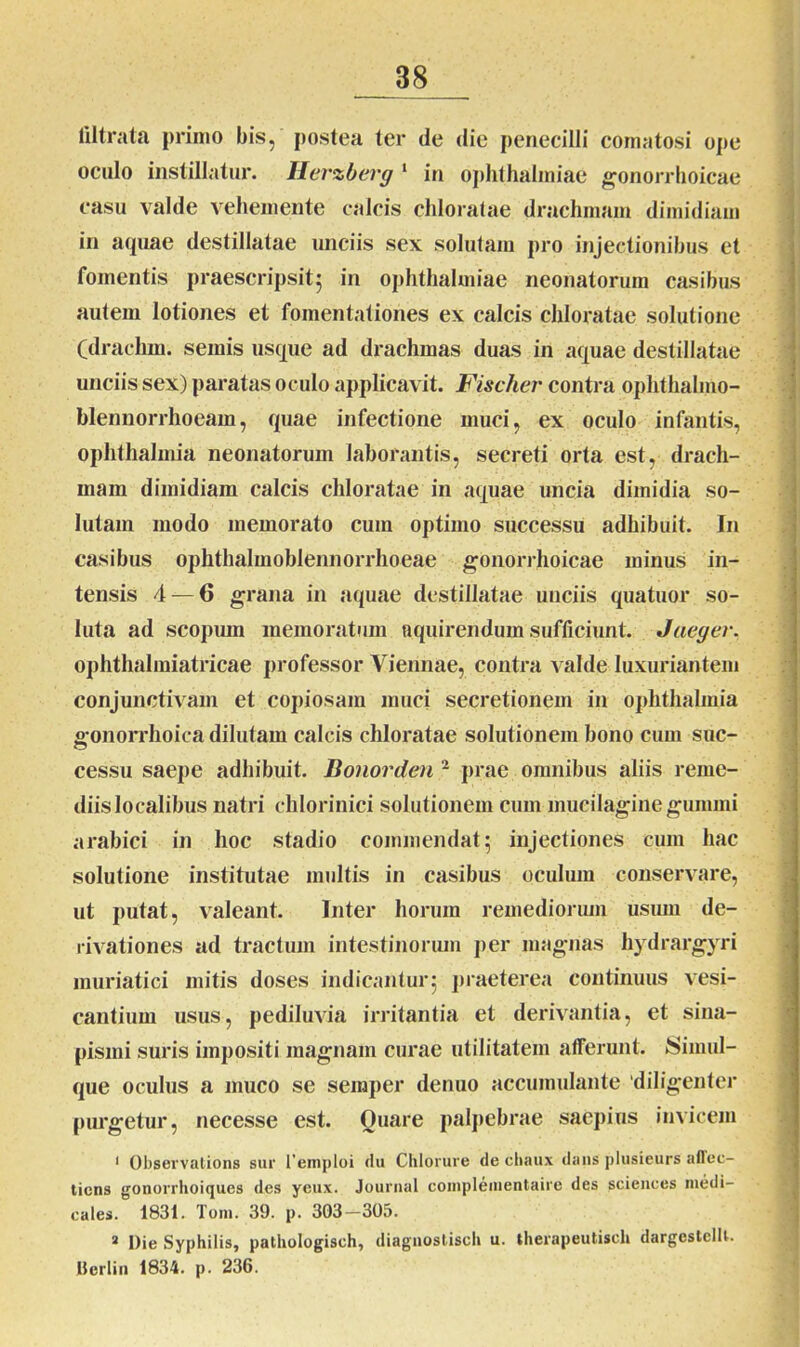 liltrata primo bis, postea ter de die penecilli comatosi ope oculo instillatur. Herzberg 1 in Ophthalmiae gonorrhoicae casu valde vehemente calcis chloratae drachmam dimidiam in aquae destillatae unciis sex solutam pro injectionibus et fomentis praescripsit; in Ophthalmiae neonatorum casibus autem lotiones et fomentationes ex calcis chloratae solutione (drachm. semis usque ad drachmas duas iri aquae destillatae unciis sex) paratas oculo applicavit. Fischer contra ophthalmo- blennorrhoeam, quae infectione muci, ex oculo infantis, Ophthalmia neonatorum laborantis, secreti orta est, drach- mam dimidiam calcis chloratae in aquae uncia dimidia so- lutam modo memorato cum optimo successu adhibuit. In casibus ophthalmoblennorrhoeae gonorrhoicae minus in- tensis 4 — 6 grana in aquae destillatae unciis quatuor so- luta ad scopiun memoratum nquirendum sufficiunt. Jaeger. ophthalmiatricae professor Viennae, contra valde luxuriantem conjunctivam et copiosam muci secretionem in Ophthalmia gonorrhoica dilutam calcis chloratae solutionem bono cum suc- cessu saepe adhibuit. Bonorden 2 prae omnibus aliis reme- diis localibus natri cldorinici solutionem cum mucilaginegummi arabici in hoc stadio commendat; injectiones cum hac solutione institutae multis in casibus oculum conservare, ut putat, valeant. Inter horum remediorum usum de- rivationes ad tractum intestinorum per magnas hydrargyri muriatici mitis doses indicantur; praeterea continuus vesi- cantium usus, pediluvia irritantia et derivantia, et sina- pismi suris impositi magnam curae utilitatem afferunt. Simul- que oculus a muco se semper denuo accumulante 'diligenter purgetur, necesse est. Quare palpebrae saepius invicem 1 Observations sur 1’emploi du Chlorure de chaux dans plusieurs aflec- tiens gonorrhoiques des ycux. Journal complenientaire des Sciences medi- cales. 1831. Toni. 39. p. 303-305. a Die Syphilis, pathologisch, diaguostisch u. theiapeutiscli dargestclU. Ilcrlin 1834. p. 236.