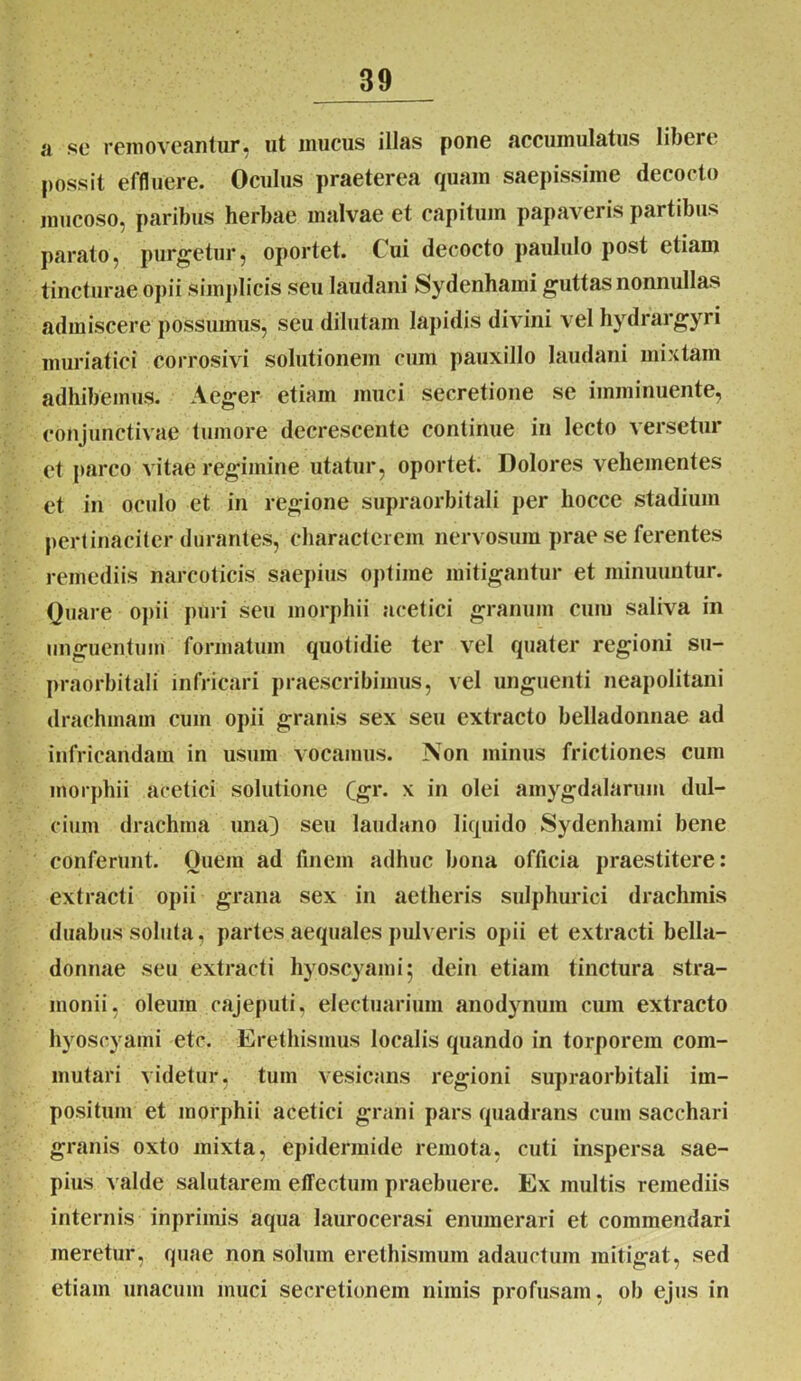 a se removeantur, ut mucus illas pone accumulatus libcrt possit effluere. Oculus praeterea quam saepissime decocto mucoso, paribus herbae malvae et capitum papaveris partibus parato, purgetur, oportet. Cui decocto paululo post etiam tincturae opii simplicis seu laudani Sydenhami guttas nonnullas admiscere possumus, seu dilutam lapidis divini vel hydrargyri muriatici corrosivi solutionem cum pauxillo laudani mixtam adhibemus. Aeger etiam muci secretione se imminuente, conjunctivae tumore decrescente continue in lecto versetur et parco vitae regimine utatur, oportet. Dolores vehementes et in oculo et in regione supraorbitali per hocce stadium pertinaciter durantes, characterem nervosum prae se ferentes remediis narcoticis saepius optime mitigantur et minuuntur. Quare opii puri seu morphii acetici granum cum saliva in unguentum formatum quotidie ter vel quater regioni su- praorbitali infricari praescribimus, vel unguenti neapolitani drachmam cum opii granis sex seu extracto belladonnae ad infricandam in usum vocamus. Non minus frictiones cum morphii acetici solutione Qgr. x in olei amygdalarum dul- cium drachma una) seu laudano liquido Sydenhaini bene conferunt. Ouem ad finem adhuc bona officia praestitere: extracti opii grana sex in aetheris sulphurici drachmis duabus soluta, partes aequales pulveris opii et extracti bella- donnae seu extracti hyoscyami 5 dein etiam tinctura stra- inonii, oleum cajeputi, electuarium anodynum cum extracto hyoscyami etc. Erethismus localis quando in torporem com- mutari videtur, tuin vesicans regioni supraorbitali im- positum et morphii acetici grani pars quadrans cum sacchari granis oxto mixta, epidermide remota, cuti inspersa sae- pius valde salutarem effectum praebuere. Ex multis remediis internis inprimis aqua laurocerasi enumerari et commendari meretur, quae non solum erethismum adauctum mitigat, sed etiam unacum muci secretionem nimis profusam, ob ejus in