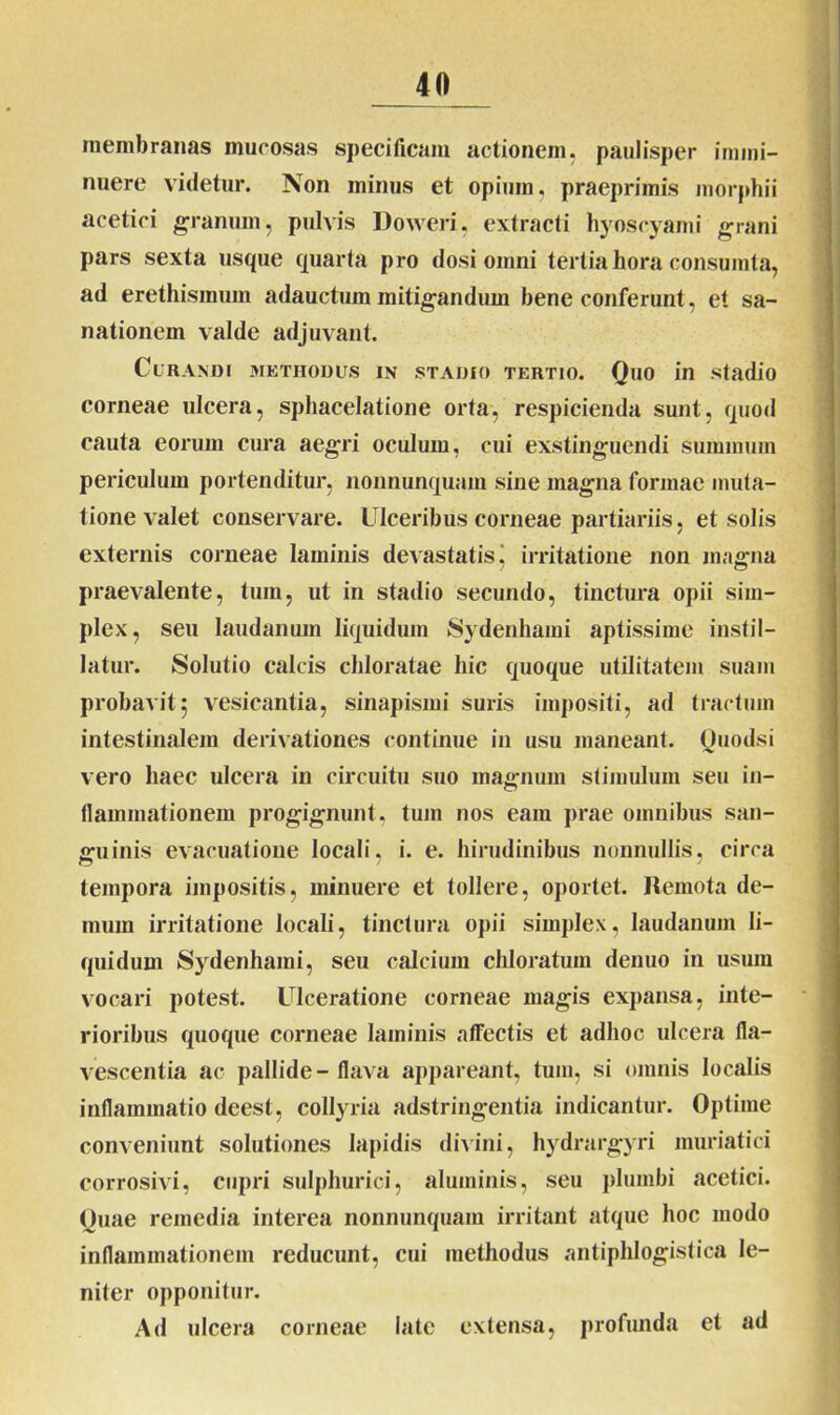 membranas mucosas specificam actionem, paulisper immi- nuere videtur. Non minus et opium, praeprimis m orphi i acetici granum, pulvis Doweri, extracti hyoscyami grani pars sexta usque quarta pro dosi omni tertia hora consumta, ad erethismum adauctum mitigandum bene conferunt, et sa- nationem valde adjuvant. Curandi methodus in stadio tertio. Quo in stadio corneae ulcera, spbacelatione orta, respicienda sunt, quod cauta eorum cura aegri oculum, cui exstinguendi summum periculum portenditur, nonnunquam sine magna formae muta- tione valet conservare. Ulceribus corneae partiariis, et solis externis corneae laminis devastatis j irritatione non magna praevalente, tum, ut in stadio secundo, tinctura opii sim- plex, seu laudanum liquidum Sydenhami aptissime instil- latur. Solutio calcis chloratae hic quoque utilitatem suam probavit j vesicantia, sinapismi suris impositi, ad tractum intestinalem derivationes continue in usu maneant. Quodsi vero haec ulcera in circuitu suo magnum stimulum seu in- flammationem progignunt, tum nos eam prae omnibus san- guinis evacuatione locali, i. e. hirudinibus nonnullis, circa tempora impositis, minuere et tollere, oportet. Remota de- mum irritatione locali, tinctura opii simplex, laudanum li- quidum Sydenhami, seu calcium chloratum denuo in usum vocari potest. Ulceratione corneae magis expansa, inte- rioribus quoque corneae laminis affectis et adlioc ulcera fla- vescentia ac pallide - flava appareant, tum, si omnis localis inflammatio deest, collyria adstringentia indicantur. Optime conveniunt solutiones Iapidis divini, hydrargyri muriatici corrosivi, cupri sulphurici, aluminis, seu plumbi acetici. Quae remedia interea nonnunquam irritant atque hoc modo inflammationem reducunt, cui methodus antiphlogistica le- niter opponitur. Ad ulcera corneae late extensa, profunda et ad