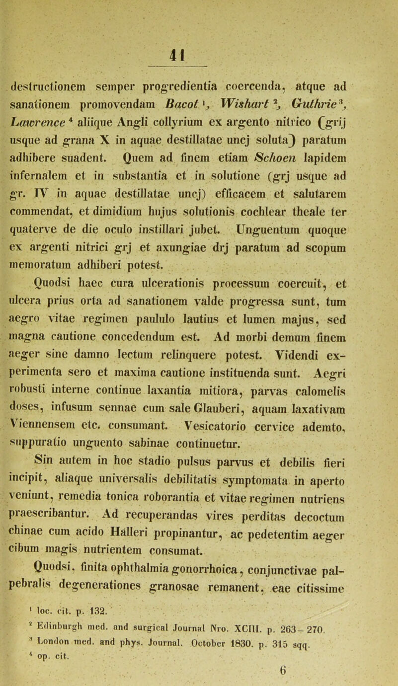 destructionem semper progredientia coercenda, atque ad sanationem promovendam Bacot Wishart \ Gulhvie Laicrence 4 aliique Angli collyrium ex argento nitvico £grij usque ad grana X in aquae destillatae uncj soluta} paratum adhibere suadent. Quem ad linem etiam Schoen lapidem infernalem et in substantia et in solutione (grj usque ad gr. IV in aquae destillatae uncj) efficacem et salutarem commendat, et dimidium hujus solutionis cochlear theale ter quaterve de die oculo instillari jubet. Unguentum quoque ex argenti nitrici grj et axungiae drj paratum ad scopum memoratum adhiberi potest. Ouodsi haec cura ulcerationis processum coercuit, et ulcera prius orta ad sanationem valde progressa sunt, tum aegro vitae regimen paululo lautius et lumen majus, sed magna cautione concedendum est. Ad morbi demum finem aeger sine dainno lectum relinquere potest. Videndi ex- perimenta sero et maxima cautione instituenda sunt. Aegri robusti interne continue laxantia mitiora, parvas calomelis doses, infusum sennae cum sale Glauberi, aquam laxativam V iennensem etc. consumant. Vesicatorio cervice ademto, suppuratio unguento sabinae continuetur. Sin autem in hoc stadio pulsus parvus et debilis fieri incipit, aliaque universalis debilitatis symptomata in aperto veniunt, remedia tonica roborantia et vitae regimen nutriens praescribantur. Ad recuperandas vires perditas decoctum chinae cum acido Halleri propinantur, ac pedetentim aeger cibum magis nutrientem consumat. Quodsi. finita ophthalmia gonorrhoica, conjunctivae pal- pebralis degenerationes granosae remanent, eae citissime 1 loc. oit. p. 132. 4 Eclinburgh med. and surgical Journal Nro. XCI1I. p. 263- 270. 3 Lornlon med. and phys. Journal. October 1830. p. 315 sqq. 4 op. cit. 6