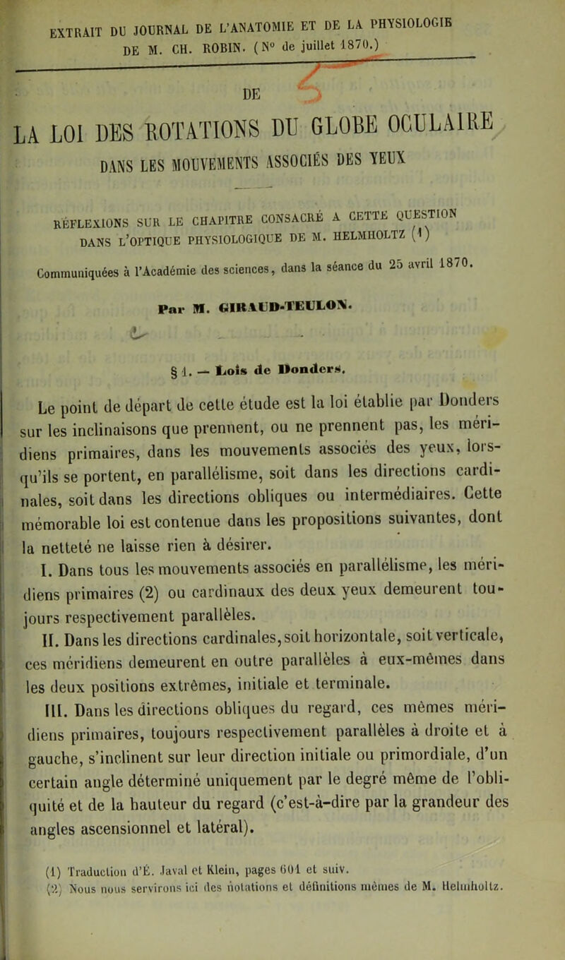 EXTRAIT DU JOURNAL DE L’ANATOMIE ET DE LA PHYSIOLOGIE DE M. CH. RORIN. ( N° de juillet 1870.) — - * * Jr DE LA LOI DES ROTATIONS DU GLOBE OCULAIRE DANS LES MOUVEMENTS ASSOCIÉS DES VEUX RÉFLEXIONS SUR LE CHAPITRE CONSACRÉ A CETTE QUESTION DANS L’OPTIQUE PHYSIOLOGIQUE DE M. HELMHOLTZ (I) Communiquées à l’Académie des sciences, dans la séance du 25 avril 1870. Par M. CJIRAUD-TEULONî. § 1. — IjoSs de Mondera. Le point de départ de celle étude est la loi établie par Dondeis sur les inclinaisons que prennent, ou ne prennent pas, les méri- diens primaires, dans les mouvements associés des yeux, lors- qu’ils se portent, en parallélisme, soit dans les directions cardi- nales, soit dans les directions obliques ou intermédiaires. Cette mémorable loi est contenue dans les propositions suivantes, dont la netteté ne laisse rien à désirer. I. Dans tous les mouvements associés en parallélisme, les méri- diens primaires (2) ou cardinaux des deux yeux demeurent tou- jours respectivement parallèles. II. Dans les directions cardinales, soit horizontale, soit verticale, ces méridiens demeurent en outre parallèles à eux-mêmes dans les deux positions extrêmes, initiale et terminale. III. Dans les directions obliques du regard, ces mêmes méri- diens primaires, toujours respectivement parallèles à droite et à gauche, s’inclinent sur leur direction initiale ou primordiale, d’un certain angle déterminé uniquement par le degré même de l’obli- quité et de la hauteur du regard (c’est-à-dire par la grandeur des angles ascensionnel et latéral). (1) Traduction d’É. Javal et Klein, pages GDI et suiv. (il) Nous nous servirons ici des notations et définitions mêmes de M. Helmholtz.