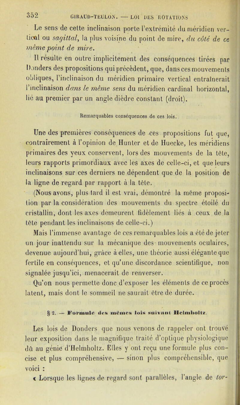 Le sens de celte inclinaison porte l’extrémité du méridien ver- tical ou sagittal, la plus voisine du point de mire, du côté de ce meme point de mire. Il résulte en outre implicitement des conséquences tirées par Damiers des propositions qui précèdent, que, dans ces mouvements obliques, l’inclinaison du méridien primaire vertical entraînerait l’inclinaison dans le meme sens du méridien cardinal horizontal, lié au premier par un angle dièdre constant (droit). Remarquables conséquences de ces lois. Une des premières conséquences de ces propositions fut que, contrairement à l’opinion de Hunter et de Huecke, les méridiens primaires des yeux conservent, lors des mouvements de la tète, leurs rapports primordiaux avec les axes de celle-ci, et que leurs inclinaisons sur ces derniers ne dépendent que de la position de la ligne de regard par rapport à la tète. (Nous avons, plus tard il est vrai, démontré la même proposi- tion par la considération des mouvements du spectre étoilé du cristallin, dont les axes demeurent fidèlement liés à ceux de la tête pendant les inclinaisons de celle-ci.) Mais l’immense avantage de ces remarquables lois a été de jeter un jour inattendu sur la mécanique des mouvements oculaires, devenue aujourd’hui, grâce à elles, une théorie aussi élégante que fertile en conséquences, et qu’une discordance scientifique, non signalée jusqu’ici, menacerait de renverser. Qu’on nous permette donc d’exposer les éléments de ce procès latent, mais dont le sommeil ne saurait être de durée. § 2. — Voruiule ii<-s mémos luis suivant llclmlioliz. Les lois de Donders que nous venons de rappeler ont trouvé leur exposition dans le magnifique traité d’optique physiologique dd au génie d’Helmholtz. Elles y ont reçu une formule plus con- cise et plus compréhensive, — sinon plus compréhensible, que voici : « Lorsque les lignes de regard sont parallèles, l’angle de tor-