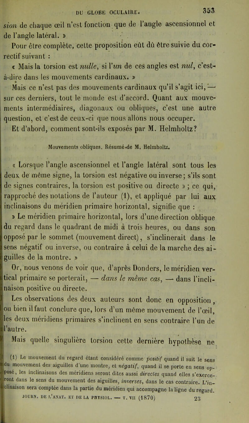 sion de chaque œil n’est fonction que de l’angle ascensionnel et de l’angle latéral. » •’ . Pour être complète, cette proposition eût dû être suivie du cor- rectif suivant : <r Mais la torsion est nulle, si l'un de ces angles est nul, c’est- à-dire dans les mouvements cardinaux. » Mais ce n’est pas des mouvements cardinaux qu’il s’agit ici, — sur ces derniers, tout le monde est d’accord. Quant aux mouve- ments intermédiaires, diagonaux ou obliques, c’est une autre question, et c'est de ceux-ci que nous allons nous occuper. Et d’abord, comment sont-ils exposés par M. Helmholtz? Mouvements obliques. Résumé «de M. Helmholtz. « Lorsque l’angle ascensionnel et l’angle latéral sont tous les deux de même signe, la torsion est négative ou inverse; s’ils sont de signes contraires, la torsion est positive ou directe » ; ce qui, rapproché des notations de l’auteur (1), et appliqué par lui aux inclinaisons du méridien primaire horizontal, signifie que : 5 Le méridien primaire horizontal, lors d’une direction oblique du regard dans le quadrant de midi à trois heures, ou dans son opposé par le sommet (mouvement direct), s’inclinerait dans le sens négatif ou inverse, ou contraire à celui de la marche des ai- guilles de la montre. r> Or, nous venons de voir que, d’après Donders, le méridien ver- itical primaire se porterait. — dans le même cas, — dans l’incli- naison positive ou directe. Les observations des deux auteurs sont donc en opposition , ou bien il faut conclure que, lors d’un même mouvement de l’œil, lies deux méridiens primaires s’inclinent en sens contraire l’un de l’autre. Mais quelle singulière torsion cette dernière hypothèse ne (1) Le mouvement du regard étant considéré comme positif quand il suit le sens idu mouvement des aiguilles d'une montre, et négatif, quand il se porte en sens oj>- Sposé, les inclinaisons des méridiens seront dites aussi directes quand elles s’exerce- iront dans le sens du mouvement des aiguilles, inverses, dans le cas contraire. L’in- iclinaison sera comptée dans la partie du méridien qui accompagne la ligne du regard. JOURN, DE J.’AïIAT. ET DELA PUYSIOL. — T. Vil (1870) 23