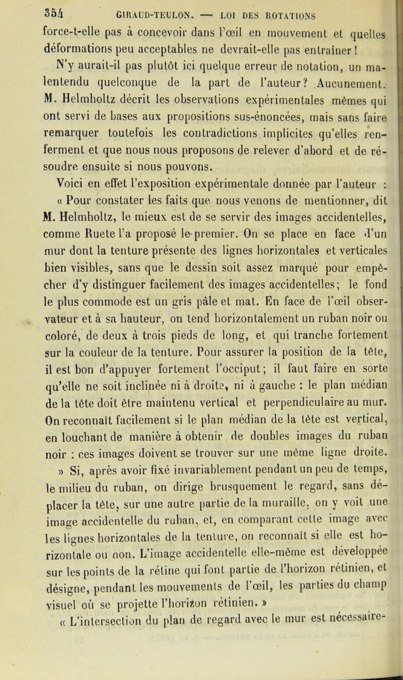 force-t-elle pas à concevoir dans l’œil en mouvement et quelles déformations peu acceptables ne devrait-elle pas entraîner ! N’y aurait-il pas plutôt ici quelque erreur de notation, un ma- lentendu quelconque de la part de l’auteur? Aucunement. M. Helmholtz décrit les observations expérimentales mêmes qui ont servi de bases aux propositions sus-énoncées, mais sans faire remarquer toutefois les contradictions implicites qu’elles ren- ferment et que nous nous proposons de relever d’abord et de ré- soudre ensuite si nous pouvons. Voici en effet l’exposition expérimentale donnée par l’auteur : « Pour constater les faits que nous venons de mentionner, dit M. Helmholtz, le mieux est de se servir des images accidentelles, comme Ruete l’a proposé le-premier. On se place en face d’un mur dont la tenture présente des lignes horizontales et verticales bien visibles, sans que le dessin soit assez marqué pour empê- cher d’y distinguer facilement des images accidentelles; le fond le plus commode est un gris pâle et mat. En face de l’œil obser- vateur et à sa hauteur, on tend horizontalement un ruban noir ou coloré, de deux à trois pieds de long, et qui tranche fortement sur la couleur de la tenture. Pour assurer la position de la tête, il est bon d’appuyer fortement l’occiput; il faut faire en sorte qu’elle ne soit inclinée ni à droite, ni à gauche : le plan médian de la tête doit être maintenu vertical et perpendiculaire au mur. On reconnaît facilement si le plan médian de la tête est vertical, en louchant de manière à obtenir de doubles images du ruban noir : ces images doivent se trouver sur une même ligne droite. » Si, après avoir fixé invariablement pendant un peu de temps, le milieu du ruban, on dirige brusquement le regard, sans dé- placer la tète, sur une autre partie de la muraille, on y voit une image accidentelle du ruban, et, en comparant cette image avec les lignes horizontales de la tenture, on reconnaît si elle est ho- rizontale ou non. L’image accidentelle elle-même est développée sur les points de la rétine qui font partie de 1 horizon rétinien, et désigne, pendant les mouvements de l’œil, les parties du champ visuel où se projette l’horizon rétinien. » « L’intersection du plan de regard avec le mur est nécessaire-