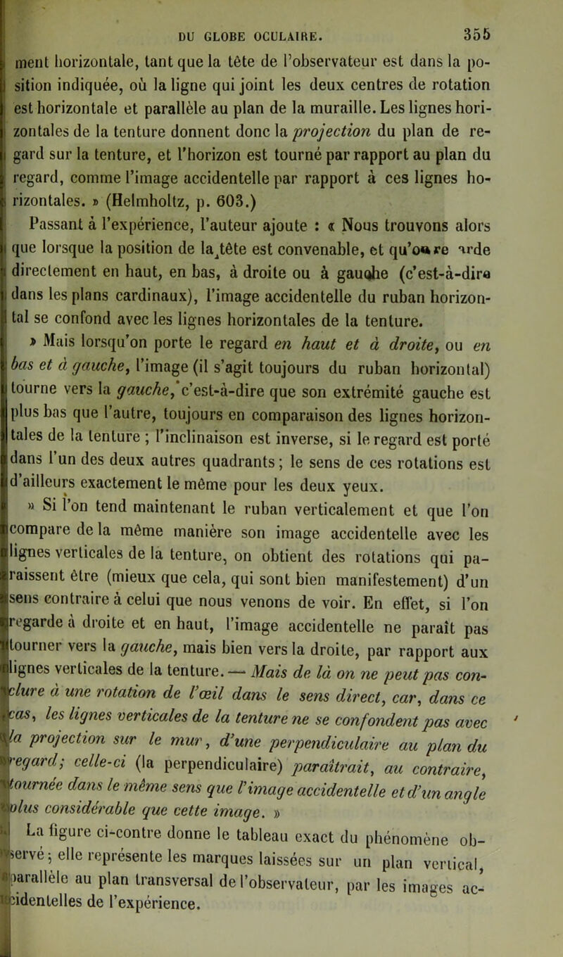 ment horizontale, tant que la tète de l’observateur est dans la po- sition indiquée, où la ligne qui joint les deux centres de rotation est horizontale et parallèle au plan de la muraille. Les lignes hori- zontales de la tenture donnent donc la 'projection du plan de re- gard sur la tenture, et l'horizon est tourné par rapport au plan du regard, comme l’image accidentelle par rapport à ces lignes ho- rizontales. » (Helmholtz, p. 603.) Passant à l’expérience, l’auteur ajoute : « Nous trouvons alors que lorsque la position de la^tête est convenable, et qu’ocre arde directement en haut, en bas, à droite ou à gauohe (c’est-à-dira dans les plans cardinaux), l’image accidentelle du ruban horizon- tal se confond avec les lignes horizontales de la tenture. t> Mais lorsqu’on porte le regard en haut et à droite, ou en bas et à gauche, l’image (il s’agit toujours du ruban horizontal) tourne vers la gauche, c’est-à-dire que son extrémité gauche est plus bas que l’autre, toujours en comparaison des lignes horizon- tales de la tenture ; l’inclinaison est inverse, si le regard est porté dans 1 un des deux autres quadrants ; le sens de ces rotations est d ailleurs exactement le môme pour les deux yeux. » Si l’on tend maintenant le ruban verticalement et que l’on compare de la môme manière son image accidentelle avec les lignes verticales de la tenture, on obtient des rotations qui pa- raissent être (mieux que cela, qui sont bien manifestement) d’un sens contraire à celui que nous venons de voir. En eflèt, si l’on regarde à droite et en haut, l’image accidentelle ne paraît pas tourner vers la gauche, mais bien vers la droite, par rapport aux lignes vei ticales de la tenture.—* Mais de là on ne peut pas con- clure à une rotation de l’œil dans le sens direct, car, dans ce cas, les lignes verticales de la tenture ne se confondent pas avec la projection sur le mur, d’une perpendiculaire au plan du •egard- celle-ci (la perpendiculaire) paraîtrait, au contraire, tournée dans le même sens que l’image accidentelle et d’un angle tylus considérable que cette image. » ùl La ligure ci-contre donne le tableau exact du phénomène ob- servé 5 elle représente les marques laissées sur un plan vertical, Parallèle au plan transversal de l’observateur, par les images ac- ■'cidentelles de l’expérience.