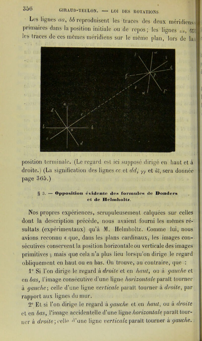 Les lignes aa, bb reproduisent les traces des deux méridiens piimaiies dans la position initiale ou de repos j les lignes çç les traces de ces mômes méridiens sur le même plan, lors de la position terminale. (Le regard est ici supposé dirigé en haut et à droite.) (La signification des lignes cc et dcl, yy et 88, sera donnée page 365.) §3. — Opposition évidente des formules «le Donders et «le Ilelmholtz. Nos propres expériences, scrupuleusement calquées sur celles dont la description précède, nous avaient fourni les mêmes ré- sultats (expérimentaux) qu’à M. Helmholtz. Comme lui, nous avions reconnu « que, dans les plans cardinaux, les images con- sécutives conservent la position horizontale ou verticale des images primitives -, mais que cela n’a plus lieu lorsqu’on dirige le regard obliquement en haut ou en bas. On trouve, au contraire, que : 1° Si l’on dirige le regard à droite et en haut, ou à gauche et en bas, l’image consécutive d’une ligne horizontale paraît tourner à gauche-, celle d’une ligne verticale parait tourner à droite, par rapport aux lignes du mur. 2° Et si l’on dirige le regard à gauche et en haut, ou à droite et en bas, l’image accidentelle d’une ligne horizontale paraît tour- ner à droite) celle «l’une ligne verticale paraît tourner à gauche.
