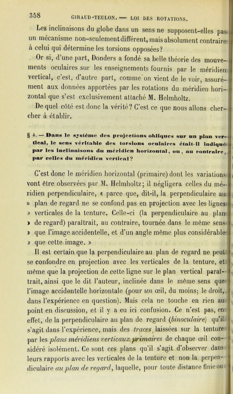 Les inclinaisons du globe dans un sens ne supposent-elles pas un mécanisme non-seulement different, mais absolument contraire «à celui qui détermine les torsions opposées? Or si, d’une part, Donders a fondé sa belle théorie des mouve- ments oculaires sur les enseignements fournis par le méridien vertical, c’est, d’autre part, comme on vient de le voir, assuré- ment aux données apportées par les rotations du méridien hori- zontal que s’est exclusivement attaché M. Helmholtz. De quel côté est donc la vérité? C’est ce que nous allons cher- cher à établir. §*• — Dans le système des projections obliques sur un plan ver- tical, le sens véritable des torsions oculaires était-il indiqué par les inclinaisons du méridien horizontal, ou, au contraire, par celles du méridien vertical? C’est donc le méridien horizontal (primaire) dont les variations vont être observées par M. Helmholtz; il négligera celles du mé- ridien perpendiculaire, « parce que, dit-il, la perpendiculaire au » plan de regard ne se confond pas en projection avec les lignes i » verticales de la tenture. Celle-ci (la perpendiculaire au plan l » de regard) paraîtrait, au contraire, tournée dans le même sens ! , » que l’image accidentelle, et d’un angle même plus considérable I » que cette image. » Il est certain que la perpendiculaire au plan de regard ne peut se confondre en projection avec les verticales de la tenture, et | même que la projection de cette ligne sur le plan vertical parai- I trait, ainsi que le dit l’auteur, inclinée dans le même sens que ! l’image accidentelle horizontale (pour un oeil, du moins; le droit, t dans l’expérience en question). Mais cela ne touche en rien au point en discussion, et il y a eu ici confusion. Ce n’est pas, en 1 effet, de la perpendiculaire au plan de regard (binoculaire) qu’il s’agit dans l’expérience, mais des traces laissées sur la tenture i par les plans méridiens verticaux pi'imaires de chaque œil con- sidéré isolément. Ce sont ces plans qu’il s’agit d’observer dans leurs rapports avec les verticales de la tenture et non la perpen- diculaire au plan de regard, laquelle, pour toute distance finie ou
