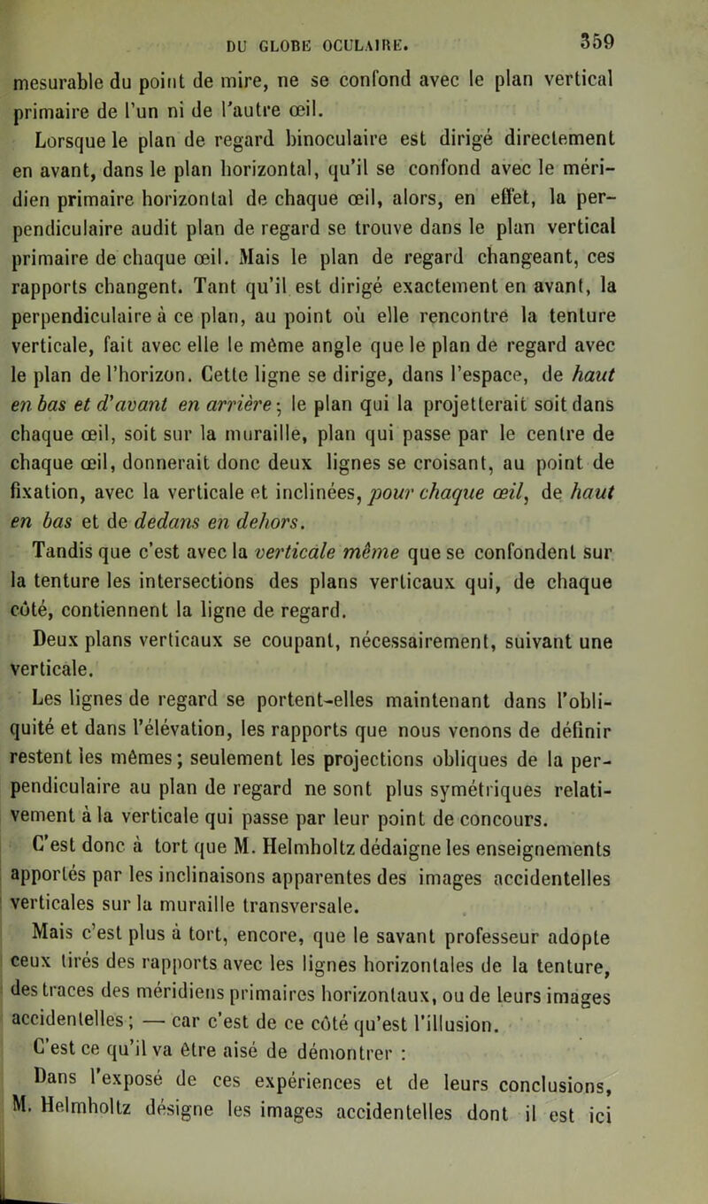 mesurable du point de mire, ne se confond avec le plan vertical primaire de l’un ni de l'autre œil. Lorsque le plan de regard binoculaire est dirigé directement en avant, dans le plan horizontal, qu’il se confond avec le méri- dien primaire horizontal de chaque œil, alors, en effet, la per- pendiculaire audit plan de regard se trouve dans le plan vertical primaire de chaque œil. Mais le plan de regard changeant, ces rapports changent. Tant qu’il est dirigé exactement en avant, la perpendiculaire à ce plan, au point où elle rencontre la tenture verticale, fait avec elle le même angle que le plan de regard avec le plan de l’horizon. Cette ligne se dirige, dans l’espace, de haut en bas et d'avant en arrière -, le plan qui la projetterait soit dans chaque œil, soit sur la muraille, plan qui passe par le centre de chaque œil, donnerait donc deux lignes se croisant, au point de fixation, avec la verticale et inclinées, pour chaque œil, de haut en bas et de dedans en dehors. Tandis que c’est avec la verticale même que se confondent sur la tenture les intersections des plans verticaux qui, de chaque coté, contiennent la ligne de regard. Deux plans verticaux se coupant, nécessairement, suivant une verticale. Les lignes de regard se portent-elles maintenant dans l’obli- quité et dans l’élévation, les rapports que nous venons de définir restent les mômes; seulement les projections obliques de la per- pendiculaire au plan de regard ne sont plus symétriques relati- vement à la verticale qui passe par leur point de concours. C’est donc à tort que M. Helmholtz dédaigne les enseignements apportés par les inclinaisons apparentes des images accidentelles verticales sur la muraille transversale. Mais c’est plus à tort, encore, que le savant professeur adopte ceux tirés des rapports avec les lignes horizontales de la tenture, des traces des méridiens primaires horizontaux, ou de leurs images accidentelles; — car c’est de ce côté qu’est l’illusion. C’est ce qu’il va être aisé de démontrer : Dans l’exposé de ces expériences et de leurs conclusions, M. Helmholtz désigne les images accidentelles dont il est ici