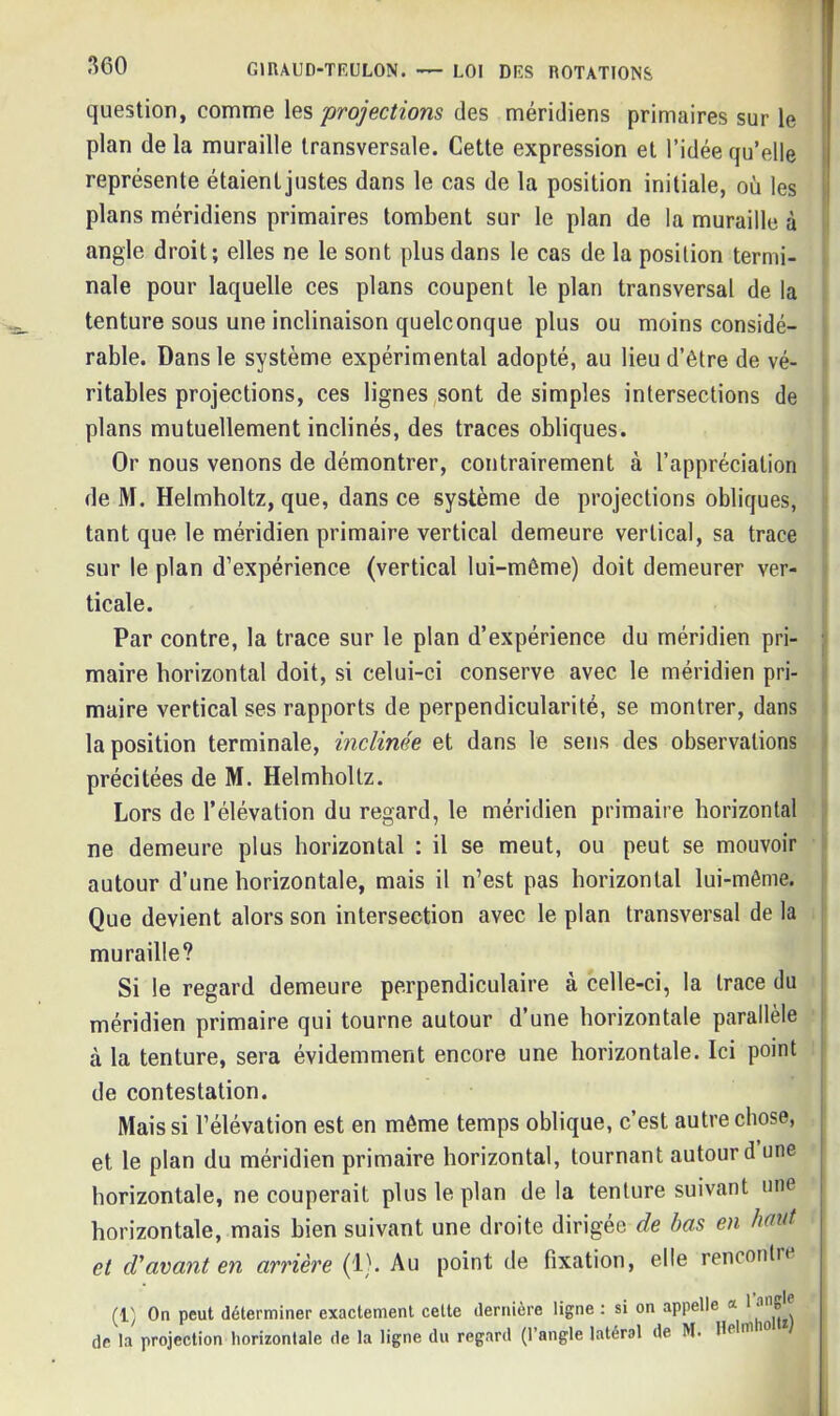 question, comme les 'projections des méridiens primaires sur le plan de la muraille transversale. Cette expression et l’idée qu’elle représente étaient justes dans le cas de la position initiale, où les plans méridiens primaires tombent sur le plan de la muraille à angle droit; elles ne le sont plus dans le cas de la position termi- nale pour laquelle ces plans coupent le plan transversal de la tenture sous une inclinaison quelconque plus ou moins considé- rable. Dans le système expérimental adopté, au lieu d’être de vé- ritables projections, ces lignes sont de simples intersections de plans mutuellement inclinés, des traces obliques. Or nous venons de démontrer, contrairement à l’appréciation de M. Helmholtz, que, dans ce système de projections obliques, tant que le méridien primaire vertical demeure vertical, sa trace sur le plan d’expérience (vertical lui-même) doit demeurer ver- ticale. Par contre, la trace sur le plan d’expérience du méridien pri- maire horizontal doit, si celui-ci conserve avec le méridien pri- maire vertical ses rapports de perpendicularité, se montrer, dans la position terminale, inclinée et dans le sens des observations précitées de M. Helmholtz. Lors de l’élévation du regard, le méridien primaire horizontal ne demeure plus horizontal ; il se meut, ou peut se mouvoir autour d’une horizontale, mais il n’est pas horizontal lui-même. Que devient alors son intersection avec le plan transversal de la muraille? Si le regard demeure perpendiculaire à celle-ci, la trace du méridien primaire qui tourne autour d’une horizontale parallèle à la tenture, sera évidemment encore une horizontale. Ici point de contestation. Mais si l’élévation est en même temps oblique, c’est autre chose, et le plan du méridien primaire horizontal, tournant autour d une horizontale, ne couperait plus le plan de la tenture suivant une horizontale, mais bien suivant une droite dirigée de bas en haut et cVavant en arrière (1). Au point de fixation, elle rencontre (1) On peut déterminer exactement celte dernière ligne : si on appelle * * de la projection horizontale de la ligne du regard (l’angle latéral de M. Hel'10