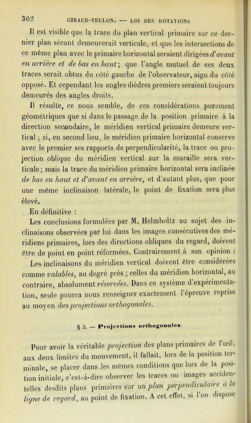 Il est visible que la trace du plan vertical primaire sur ce der- nier plan sécant demeurerait verticale, et que les intersections de ce même plan avec le primaire horizontal seraient dirigées d'avant en arrière et de bas en haut) que l’angle mutuel de ces deux traces serait obtus du côté gauche de l’observateur, aigu du côté opposé. Et cependant les angles dièdres premiers seraient toujours demeurés des angles droits. Il résulte, ce nous semble, de ces considérations purement géométriques que si dans le passage de la position primaire à la direction secondaire, le méridien vertical primaire demeure ver- tical ; si, en second lieu, le méridien primaire horizontal conserve avec le premier ses rapports de perpendicularité, la trace ou pro- jection oblique du méridien vertical sur la muraille sera ver- ticale; mais la trace du méridien primaire horizontal sera inclinée de bas en haut et d’avant en arrière, et d’autant plus, que pour une même inclinaison latérale, le point de fixation sera plus élevé. En définitive : Les conclusions formulées par M. Helmhollz au sujet des in- clinaisons observées par lui dans les images consécutives des mé- ridiens primaires, lors des directions obliques du regard, doivent être de point en point réformées. Contrairement à son opinion : Les inclinaisons du méridien vertical doivent être considérées comme valables, au degré près ; celles du méridien horizontal, au contraire, absolument réservées. Dans ce système d expérimenta- tion, seule pourra nous renseigner exactement l’épreuve reprise au moyen des projections orthogonales. g 5, — Projections orthogonale». Pour avoir la véritable projection des plans primaires de l’œil, aux deux limites du mouvement, il fallait, lors de la position ter- minale, se placer dans .les mêmes conditions que lors de la posi- tion initiale, c’est-à-dire observer les traces ou images acciden- telles desdits plans primaires sur un plan perpendiculaire a la ligne de regard, au point de fixation. A cet effet, si l’on dispose