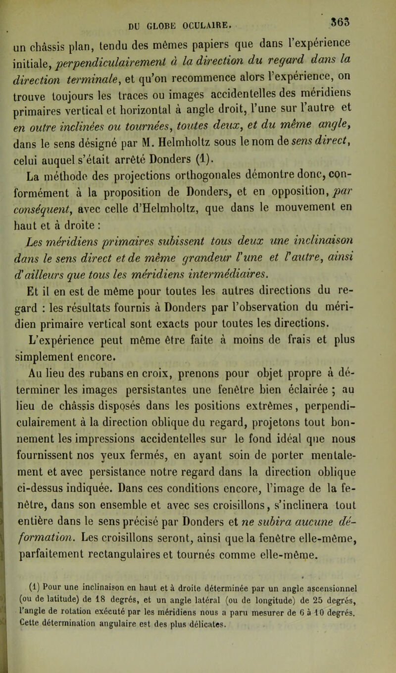 un châssis plan, tendu des mêmes papiers que dans l’expérience initiale, perpendiculairement a la direction du regard dans la direction terminale, et qu’on recommence alors l’expérience, on trouve toujours les traces ou images accidentelles des méridiens primaires vertical et horizontal à angle droit, l’une sur 1 autre et en outre inclinées ou tournées, toutes deux, et du meme angle, dans le sens désigné par M. Helmholtz sous le nom dq sens direct, celui auquel s’était arrêté Donders (1). La méthode des projections orthogonales démontre donc, con- formément à la proposition de Donders, et en opposition, par conséquent, avec celle d’Helmholtz, que dans le mouvement en haut et à droite : Les méridiens primaires subissent tous deux une inclinaison dans le sens direct et de même grandeur l'une et l'autre, ainsi d!ailleurs que tous les méridiens intermédiaires. Et il en est de même pour toutes les autres directions du re- gard : les résultats fournis à Donders par l’observation du méri- dien primaire vertical sont exacts pour toutes les directions. L’expérience peut même être faite à moins de frais et plus simplement encore. Au lieu des rubans en croix, prenons pour objet propre à dé- terminer les images persistantes une fenêtre bien éclairée ; au lieu de châssis disposés dans les positions extrêmes, perpendi- culairement à la direction oblique du regard, projetons tout bon- nement les impressions accidentelles sur le fond idéal que nous fournissent nos yeux fermés, en ayant soin de porter mentale- ment et avec persistance notre regard dans la direction oblique ci-dessus indiquée. Dans ces conditions encore, l’image de la fe- nêtre, dans son ensemble et avec ses croisillons, s’inclinera tout entière dans le sens précisé par Donders et ne subira aucune dé- formation. Les croisillons seront, ainsi que la fenêtre elle-même, parfaitement rectangulaires et tournés comme elle-même. • (1) Pour une inclinaison en haut et à droite déterminée par un angle ascensionnel (ou de latitude) de 18 degrés, et un angle latéral (ou de longitude) de 25 degrés, l’angle de rotation exécuté par les méridiens nous a paru mesurer de 6 à 10 degrés. Cette détermination angulaire est des plus délicates.