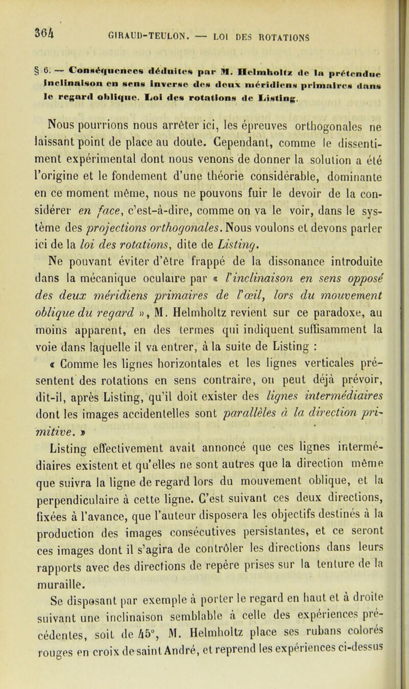§ 6. — ConHér|iicnccN déduite* par Itl. Helmholtz «1e lu prétendue inclinaison en sens inverse des deux méridiens primaires dans le regard oblique. IjoI des rotations de liisting. Nous pourrions nous arrêter ici, les épreuves orthogonales ne laissant point de place au doute. Cependant, comme le dissenti- ment expérimental dont nous venons de donner la solution a été l’origine et le fondement d’une théorie considérable, dominante en ce moment même, nous ne pouvons fuir le devoir de la con- sidérer en face, c’est-à-dire, comme on va le voir, dans le sys- tème des projections orthogonales. Nous voulons et devons parler ici de la loi des rotations, dite de Listing. Ne pouvant éviter d’être frappé de la dissonance introduite dans la mécanique oculaire par « /’inclinaison en sens opposé des deux méridiens primaires de l'œil, lors du mouvement oblique du regard », M. Helmholtz revient sur ce paradoxe, au moins apparent, en des termes qui indiquent suffisamment la voie dans laquelle il va entrer, à la suite de Listing : « Comme les lignes horizontales et les lignes verticales pré- sentent des rotations en sens contraire, on peut déjà prévoir, dit-il, après Listing, qu’il doit exister des lignes intermédiaires dont les images accidentelles sont parallèles à la direction pri- mitive. » Listing effectivement avait annoncé que ces lignes intermé- diaires existent et qu elles ne sont autres que la direction même que suivra la ligne de regard lors du mouvement oblique, et la perpendiculaire à cette ligne. C’est suivant ces deux directions, fixées à l’avance, que l’auteur disposera les objectifs destinés a la production des images consécutives persistantes, et ce seront ces images dont il s’agira de contrôler les directions dans leurs rapports avec des directions de repère prises sur la tenture de la muraille. Se disposant par exemple à porter le regard en haut et à droite suivant une inclinaison semblable à celle des expériences pré- cédentes, soit de 45°, M. Helmholtz place ses rubans colorés rouges en croix de saint André, et reprend les expériences ci-dessus