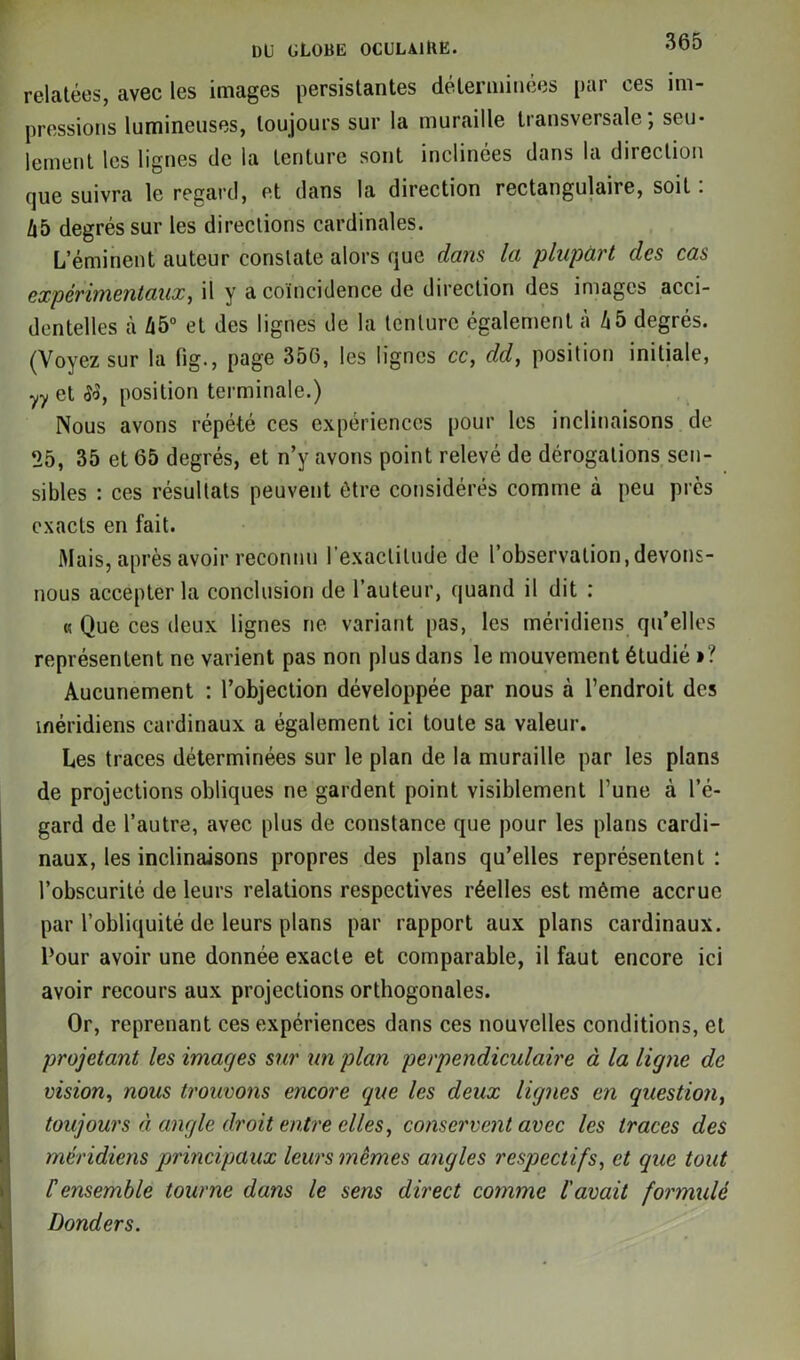 DU üLOBli OCULAlllK. relatées, avec les images persistantes déterminées par ces im- pressions lumineuses, toujours sur la muraille transversale, scu* lement les lignes de la tenture sont inclinées dans la direction que suivra le regard, et dans la direction rectangulaire, soit. l\b degrés sur les directions cardinales. L’éminent auteur constate alors que dans la plupart des cas expérimentaux, il y a coïncidence de direction des images acci- dentelles à Zi5° et des lignes de la tenture également à Zi5 degrés. (Voyez sur la tig., page 35G, les lignes ce, dd, position initiale, yy et iW, position terminale.) Nous avons répété ces expériences pour les inclinaisons de 25, 35 et 65 degrés, et n’y avons point relevé de dérogations sen- sibles : ces résultats peuvent être considérés comme à peu près exacts en fait. Mais, après avoir reconnu l'exactitude de l’observation,devons- nous accepter la conclusion de l’auteur, quand il dit : « Que ces deux lignes ne variant pas, les méridiens qu’elles représentent ne varient pas non plus dans le mouvement étudié »? Aucunement : l’objection développée par nous à l’endroit des méridiens cardinaux a également ici toute sa valeur. Les traces déterminées sur le plan de la muraille par les plans de projections obliques ne gardent point visiblement l’une à l’é- gard de l’autre, avec plus de constance que pour les plans cardi- naux, les inclinaisons propres des plans qu’elles représentent : l’obscurité de leurs relations respectives réelles est même accrue par l’obliquité de leurs plans par rapport aux plans cardinaux. Pour avoir une donnée exacte et comparable, il faut encore ici avoir recours aux projections orthogonales. Or, reprenant ces expériences dans ces nouvelles conditions, et projetant les images sur un plan perpendiculaire à la ligne de vision, nous trouvons encore que les deux lignes en question, toujours à angle droit entre elles, conservent avec les traces des méridiens principaux leurs mêmes angles respectifs, et que tout F ensemble tourne dans le sens direct comme l'avait formulé Donders.