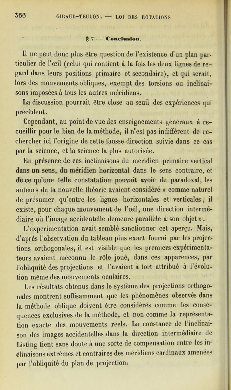§ 7. — Conclusion. Il ne peut donc plus être question de l’existence d’un plan par- ticulier de l’œil (celui qui contient à la fois les deux lignes de re- gard dans leurs positions primaire et secondaire), et qui serait, lors des mouvements obliques, exempt des torsions ou inclinai- sons imposées à tous les autres méridiens. La discussion pourrait être close au seuil des expériences qui précèdent. Cependant, au point de vue des enseignements généraux à re- cueillir pour le bien de la méthode, il n’est pas indifférent de re- chercher ici l’origine de celte fausse direction suivie dans ce cas par la science, et la science la plus autorisée. En présence de ces inclinaisons du méridien primaire vertical dans un sens, du méridien horizontal dans le sens contraire, et de ce qu’une telle constatation pouvait avoir de paradoxal, les auteurs de la nouvelle théorie avaient considéré « comme naturel de présumer qu’entre les lignes horizontales et verticales, il existe, pour chaque mouvement de l’œil, une direction intermé- diaire où l’image accidentelle demeure parallèle à son objet ». L’expérimentation avait semblé sanctionner cet aperçu. Mais, d’après l’observation du tableau plus exact fourni par les projec- tions orthogonales, il est visible que les premiers expérimenta- teurs avaient méconnu le rôle joué, dans ces apparences, par l’obliquité des projections et l’avaient à tort attribué à l’évolu- tion même des mouvements oculaires. Les résultats obtenus dans le système des projections orthogo- nales montrent suffisamment que les phénomènes observés dans la méthode oblique doivent être considérés comme les consé- quences exclusives de la méthode* et non comme la représenta- tion exacte des mouvements réels. La constance de l’inclinai- son des images accidentelles dans la direction intermédiaire de Listing tient sans doute à une sorte de compensation entre les in- clinaisons extrêmes et contraires des méridiens cardinaux amenées par l’obliquité du plan de projection;