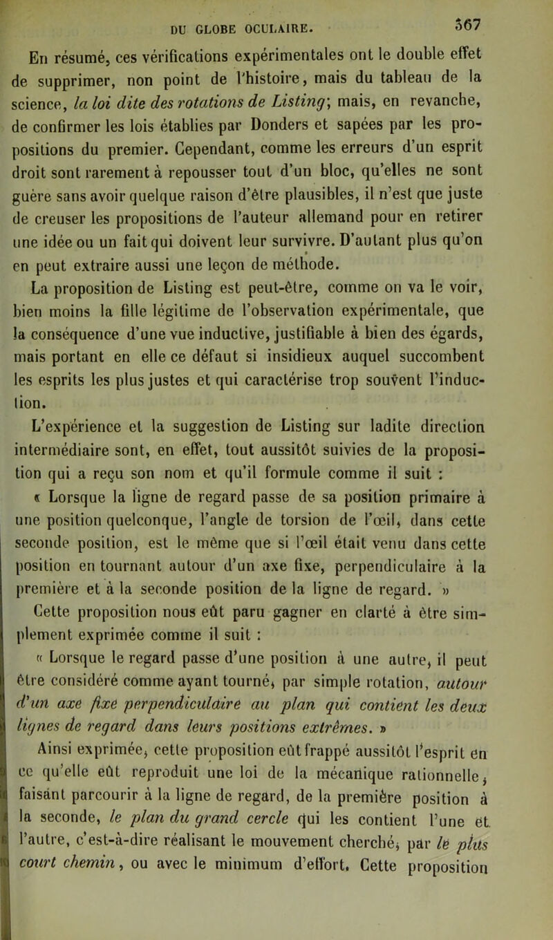 En résumé, ces vérifications expérimentales ont le double effet de supprimer, non point de l'histoire, mais du tableau de la science, la loi dite des rotations de Listing; mais, en revanche, de confirmer les lois établies par Donders et sapées par les pro- positions du premier. Cependant, comme les erreurs d’un esprit droit sont rarement à repousser tout d’un bloc, qu’elles ne sont guère sans avoir quelque raison d’être plausibles, il n’est que juste de creuser les propositions de l’auteur allemand pour en retirer une idée ou un fait qui doivent leur survivre. D’autant plus qu’on en peut extraire aussi une leçon de méthode. La proposition de Listing est peut-être, comme on va le voir, bien moins la fille légitime de l’observation expérimentale, que la conséquence d’une vue inductive, justifiable à bien des égards, mais portant en elle ce défaut si insidieux auquel succombent les esprits les plus justes et qui caractérise trop souvent l’induc- lion. L’expérience et la suggestion de Listing sur ladite direction intermédiaire sont, en effet, tout aussitôt suivies de la proposi- tion qui a reçu son nom et qu’il formule comme il suit : « Lorsque la ligne de regard passe de sa position primaire à une position quelconque, l’angle de torsion de l’œil, dans cette seconde position, est le même que si l’œil était venu dans cette position en tournant autour d’un axe fixe, perpendiculaire à la première et à la seconde position de la ligne de regard. » Cette proposition nous eût paru gagner en clarté à être sim- plement exprimée comme il suit : « Lorsque le regard passe d’une position à une autre, il peut être considéré comme ayant tourné, par simple rotation, autour d'un axe fixe perpendiculaire au plan qui contient les deux lignes de regard dans leurs positions extrêmes. » Ainsi exprimée, cette proposition eût frappé aussitôt l’esprit en ce qu’elle eût reproduit une loi de la mécanique rationnelle, faisant parcourir à la ligne de regard, de la première position à la seconde, le plan du grand cercle qui les contient l’une et. l’autre, c’est-à-dire réalisant le mouvement cherché, par le plus court chemin, ou avec le minimum d’etîort. Cette proposition