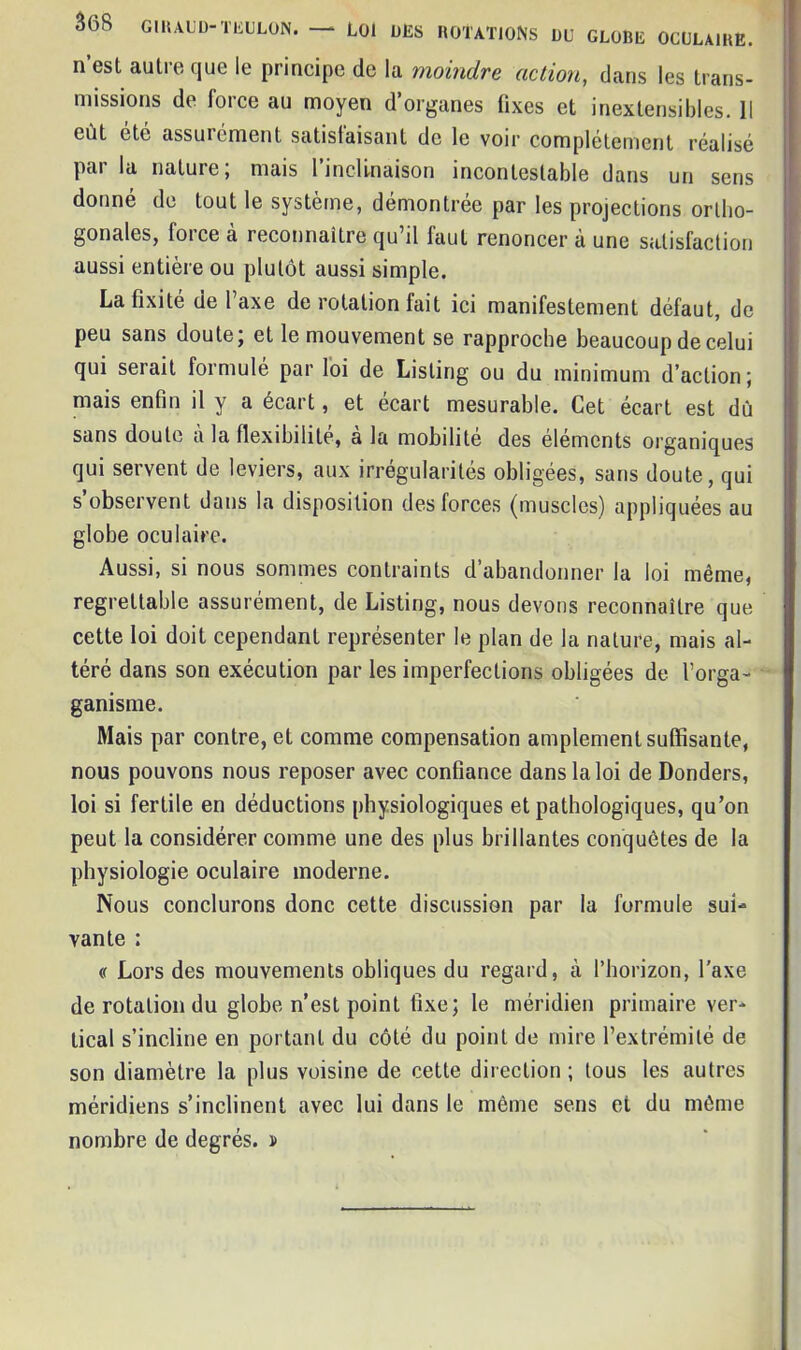 n’est autre que le principe de la moindre action, dans les trans- missions de lorce au moyen d’organes fixes et inextensibles. Il eût etc assuiement satisfaisant de le voir complètement réalisé pai la nature, mais I inclinaison incontestable dans un sens donné de tout le système, démontrée par les projections ortho- gonales, force à reconnaître qu’il faut renoncer à une satisfaction aussi entière ou plutôt aussi simple. La fixité de l’axe de rotation fait ici manifestement défaut, de peu sans doute; et le mouvement se rapproche beaucoup de celui qui serait formule par loi de Listing ou du minimum d’action ; mais enfin il y a écart, et écart mesurable. Cet écart est dû sans doute à la flexibilité, a la mobilité des éléments organiques qui servent de leviers, aux irrégularités obligées, sans doute, qui s’observent dans la disposition des forces (muscles) appliquées au globe oculaire. Aussi, si nous sommes contraints d’abandonner la loi même, regrettable assurément, de Listing, nous devons reconnaître que cette loi doit cependant représenter le plan de la nature, mais al- téré dans son exécution par les imperfections obligées de l’orga- ganisme. Mais par contre, et comme compensation amplement suffisante, nous pouvons nous reposer avec confiance dans la loi de Donders, loi si fertile en déductions physiologiques et pathologiques, qu’on peut la considérer comme une des plus brillantes conquêtes de la physiologie oculaire moderne. Nous conclurons donc cette discussion par la formule sui- vante : <r Lors des mouvements obliques du regard, à l’horizon, l’axe de rotation du globe n’est point fixe; le méridien primaire ver- tical s’incline en portant du côté du point de mire l’extrémité de son diamètre la plus voisine de cette direction ; tous les autres méridiens s’inclinent avec lui dans le même sens et du même nombre de degrés. »