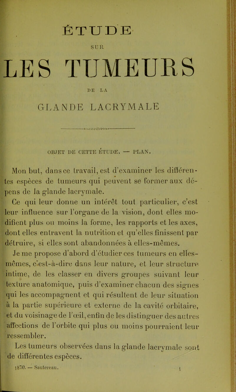 SUR LES TUMEURS DE LA G L A N D E L A. C R Y M ALE -f.ee C\77r'y^> OBJET UE CETTE ETUDE. — PLAN. Mon but, dans ce travail, est d’examiner les différen- tes espèces de tumeurs qui peuvent se former aux dé- pens de la gdande lacrymale. Ce qui leur donne un interet tout particulier, c’est leur influence sur l'organe de la vision, dont elles mo- difient plus ou moins la forme, les rapports et les axes, dont elles entravent la nutrition et qu’elles finissent par détruire, si elles sont abandonnées à elles-mêmes. Je me propose d’abord d’étudier ces tumeurs en elles- mêmes, c-est-à-dire dans leur nature, et leur structure intime, de les classer en divers groupes suivant leur texture anatomique, puis d’examiner chacun des signes qui les accompagnent et qui résultent de leur situation à la partie supérieure et externe de la cavité orbitaire, et du voisinage de l’œil, enfin de les distinguer des autres affections de l’orbite qui plus ou moins pourraient leur ressembler. Les tumeurs observées dans la glande lacrymale sont de différentes espèces. |8~0. — Sautereau. 1