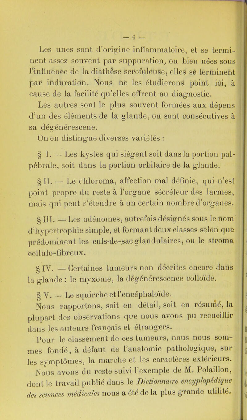 Les unes sont d'origine inflammatoire, et se termi- nent assez souvent par suppuration, ou bien nées sous l’influence de la diathèse scrofuleuse, elles se terminent par induration. Nous ne les étudierons point ici, à cause de la facilité qu’elles offrent au diagnostic. Les autres sont le plus souvent formées aux dépens d’un des éléments de la glande, ou sont consécutives à sa déerénérescene. v / On en distingue diverses variétés : § I. — Les kystes qui siég*ent soit dans la portion pal- pébrale, soit dans la portion orbitaire de la gdande. § IL — Le chloroma, affection mal définie, qui n’est point propre du reste à l’organe sécréteur des larmes, mais qui peut s’étendre à un certain nombre d’organes. § 111. — Les adénomes, autrefois désignés sous le nom d’hypertrophie simple, et formant deux classes selon que prédominent les culs-de-sac glandulaires, ou le stroma cellulo-fibreux. i 8 IV. — Certaines tumeurs non décrites encore dans la glande : le myxome, la dégénérescence colloïde. § V. — Le squirrheetl’encéphaloïde. g Nous rapportons, soit en détail, soit en résume, la plupart des observations que nous avons pu recueillir dans les auteurs français et étrangers. g Pour le classement de ces tumeurs, nous nous soin- g mes fondé, à défaut de l’anatomie pathologique, sur les symptômes, la marche et les caractères extérieurs. Nous avons du reste suivi l’exemple de M. Polaillon, dont le travail publié dans le Dictionnaire encyplopédique des sciences médicales nous a été de la plus grande utilité.