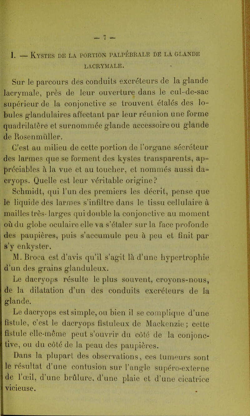 I. — Kystes de la portion palpébrale de la glande LACRYMALE. Sur le parcours des conduits excréteurs de la glande lacrymale, près de leur ouverture dans le cul-de-sac supérieur de la conjonctive se trouvent étalés des lo- bules glandulaires affectant par leur réunion une forme quadrilatère et surnommée glande accessoire ou glande de Rosen müller. C'est au milieu de cette portion de l’organe sécréteur des larmes que se forment des kystes transparents, ap- préciables à la vue et au toucher, et nommés aussi da- cryops. Quelle est leur véritable origine? Schmidt, qui l’un des premiers les décrit, pense que le liquide des larmes s’infiltre dans le tissu cellulaire à mailles très-larges qui double la conjonctive au moment où du globe oculaire elle va s’étaler sur la face profonde des paupières, puis s’accumule peu à peu et finit par s’y enkyster. M. Broca est d’avis qu’il s’agit là d’une hypertrophie d’un des grains glanduleux. Le dacryops résulte le plus souvent, croyons-nous, de la dilatation d’un des conduits excréteurs de la glande. Le dacryops est simple, ou bien il se complique d’une fistule, c’est le dacryops fistuleux de Mackenzie ; cette fistule elle-même peut s’ouvrir du côté de la conjonc- tive, ou du côté de la peau des paupières. Dans la plupart des observations, ces tumeurs sont le résultat d’une contusion sur l’angle supéro-externe de l’œil, d’une brûlure, d’une plaie et d’une cicatrice vicieuse.