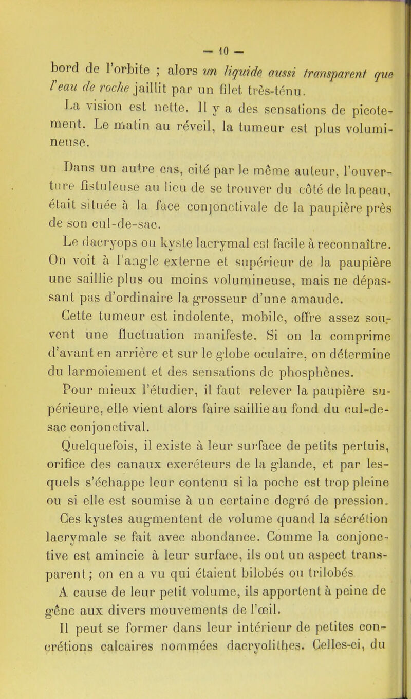 boi d de ] orbite ; alors un liquide aussi transparent que T eau de roche jaillit par un filet très-ténu. La vision est nette. Il y a des sensations de picote- ment. Le matin au reveil, la tumeur est plus volumi- neuse. Dans un autre cns, cité par le même auteur, l’ouver- ture fistuleuse au lieu de se trouver du côté de lapeau, était située à la face conjonctivale de la paupière près de son cul-de-sac. Le dacryops ou kyste lacrymal est facile à reconnaître. On voit à l'angle externe et supérieur de la paupière une saillie plus ou moins volumineuse, mais ne dépas- sant pas d’ordinaire la grosseur d’une amaude. Cette tumeur est indolente, mobile, offre assez sou- vent une fluctuation manifeste. Si on la comprime d’avant en arrière et sur le gdobe oculaire, on détermine du larmoiement et des sensations de phosphènes. Pour mieux l’étudier, il faut relever la paupière su- périeure. elle vient alors faire saillie au fond du cul-de- sac conjonctival. Quelquefois, il existe à leur surface de petits pertuis, orifice des canaux excréteurs de la glande, et par les- quels s’échappe leur contenu si la poche est trop pleine ou si elle est soumise à un certaine degré de pression. Ces kystes augmentent de volume quand la sécrétion lacrymale se fait avec abondance. Comme la conjonc- tive est amincie à leur surface, ils ont un aspect trans- parent; on en a vu qui étaient bilobés ou trilobés A cause de leur petit volume, ils apportent à peine de rêne aux divers mouvements de l’œil. o Il peut se former dans leur intérieur de petites con- crétions calcaires nommées dacryolitbes. Celles-ci, du