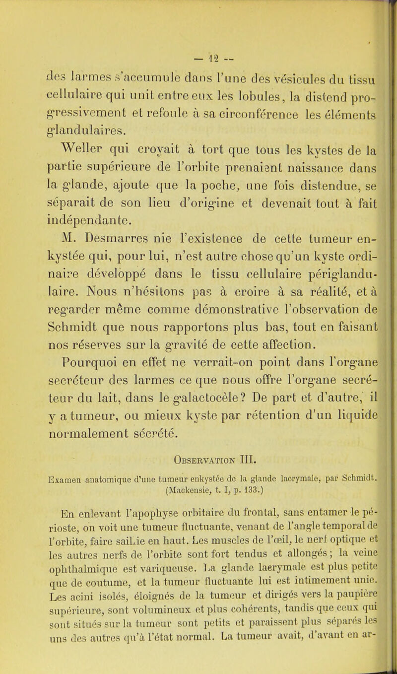 des larmes s accumule dans l’une des vésicules du tissu cellulaire qui unit entre eux les lobules, la distend pro- gressivement et refoule à sa circonférence les éléments glandulaires. Weller qui croyait à tort que tous les kystes de la partie supérieure de l’orbite prenaient naissance dans la, gdande, ajoute que la poche, une fois distendue, se séparait de son lieu d’origine et devenait tout à fait indépendante. M. Desmarres nie l’existence de cette tumeur en- kystée qui, pour lui, n’est autre chose qu’un kyste ordi- naire développé dans le tissu cellulaire périglandu- laire. Nous n’hésitons pas à croire à sa réalité, et à regarder même comme démonstrative l’observation de Schmidt que nous rapportons plus bas, tout en faisant nos réserves sur la g’ravité de cette affection. Pourquoi en effet ne verrait-on point dans l’organe secréteur des larmes ce que nous offre l’organe secré- teur du lait, dans le g’alactocèle? De part et d’autre, il y a tumeur, ou mieux kyste par rétention d’un liquide normalement sécrété. Observation III. Examen anatomique d'une tumeur enkystée de la glande lacrymale, par Schmidt. (MaCkensie, t. I, p. 133.) En enlevant l’apophyse orbitaire du frontal, sans entamer le pé- rioste, on voit une tumeur fluctuante, venant de l’angle temporal de l’orbite, faire saiLie en haut. Les muscles de l’œil, le nerf optique et les autres nerfs de l’orbite sont fort tendus et allongés ; la veine ophthalmique est variqueuse. La glande laerymalc est plus petite que de coutume, et la tumeur fluctuante lui est intimement unie. Les acini isolés, éloignés de la tumeur et dirigés vers la paupière supérieure, sont volumineux et plus cohérents, tandis que ceux qui sont situés sur la tumeur sont petits et paraissent plus séparés les uns des autres qu’à l’état normal. La tumeur avait, d’avant en ar-