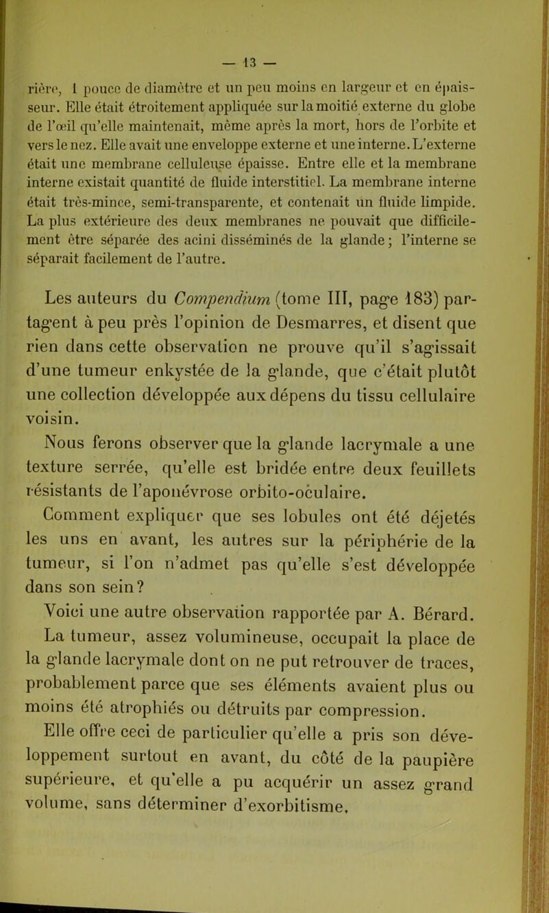 rièro, I pouce de diamètre et un peu moins en largeur et en épais- seur. Elle était étroitement appliquée sur la moitié externe du globe de l’œil qu’elle maintenait, même après la mort, hors de l’orbite et vers le nez. Elle avait une enveloppe externe et une interne. L’externe était une membrane celluleuse épaisse. Entre elle et la membrane interne existait quantité de fluide interstitiel. La membrane interne était très-mince, semi-transparente, et contenait un fluide limpide. La plus extérieure des deux membranes ne pouvait que difficile- ment être séparée des acini disséminés de la glande ; l’interne se séparait facilement de l’autre. Les auteurs du Compendium (tome III, pag*e 183) par- tagent à peu près l’opinion de Desmarres, et disent que rien dans cette observation ne prouve qu’il s’agissait d’une tumeur enkystée de la glande, que c’était plutôt une collection développée aux dépens du tissu cellulaire voisin. Nous ferons observer que la glande lacrymale a une texture serrée, qu’elle est bridée entre deux feuillets résistants de l’aponévrose orbito-oculaire. Comment expliquer que ses lobules ont été déjetés les uns en avant, les autres sur la périphérie de la tumeur, si l’on n’admet pas qu’elle s’est développée dans son sein? Voici une autre observation rapportée par A. Bérard. La tumeur, assez volumineuse, occupait la place de la glande lacrymale dont on ne put retrouver de traces, probablement parce que ses éléments avaient plus ou moins été atrophiés ou détruits par compression. Elle offre ceci de particulier qu’elle a pris son déve- loppement surtout en avant, du cote de la paupière supérieure, et qu’elle a pu acquérir un assez grand volume, sans déterminer d’exorbitisme.