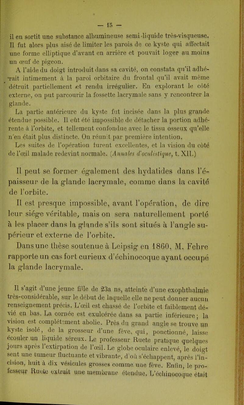 Il fut alors plus aisé de limiter les parois de ce kyste qui affectait une forme elliptique d’avant en arrière et pouvait loger au moins un œuf de pigeon. A l’aide du doigt introduit dans sa cavité, on constata qu’il adhé- Tait intimement à la paroi orbitaire du frontal qu’il avait môme détruit partiellement -et rendu irrégulier. En explorant le côté externe, on put parcourir la fossette lacrymale sans y rencontrer la glande. La partie antérieure du kyste fut incisée dans la plus grande étendue possible. Il eût été impossible de détacher la portion adhé- rente à l’orbite, et tellement confondue avec le tissu osseux qu’elle n'en était plus distincte. On réunit par première intention. Les suites de l’opération turent excellentes, et la vision du côté de l’œil malade redevint normale. (Annales d’oculistique, t. Xll.) Il peut se former également des hydatides dans l’é- paisseur de la glande lacrymale, comme dans la cavité de l’orbite. Il est presque impossible, avant l’opération, de dire leur siège véritable, mais on sera naturellement porté à les placer dans la glande s’ils sont situés à l’angle su- périeur et externe de l’orbite. Dans une thèse soutenue à Leipsig en 1860, M. Fehre rapporte un cas fort curieux d’échinocoque ayant occupé la glande lacrymale. Il s agit d’une jeune fille de 23a ns, atteinte d’une exoplithalrpie très-considérable, sur le début de laquelle elle ne peut donner aucun renseignement précis. L’œil est chassé de l’orbite et faiblement dé- vié en bas. La cornée est exulcérée dans sa partie inférieure ; la vision est complètement abolie. Près du grand angle se trouve un kyste isolé, de la grosseur d’une fève, qui, ponctionné, laisse écouler un liquide séreux. Le professeur Ruete pratique quelques jours après 1 extirpation de l’œil. Le globe oculaire enlevé, le doigt sent une tumeur fluctuante et vibrante, d où s’échappent, après l’in- cision, huit à dix vésicules grosses comme une fève. Enfin, le pro- fesseur Ruele extrait une membrane étendue. L’écUinocoque était