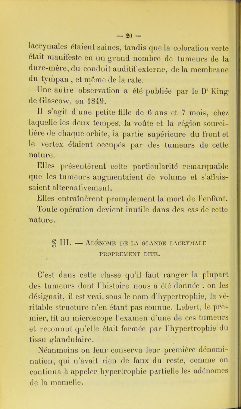 lacrymales étaient, saines, tandis que la coloration verte était manifeste en un grand nombre de tumeurs de la dure-mère, du conduit auditif externe, delà membrane du tympan , et même de la rate. Une autre observation a été publiée par le Dr King* de Glascow, en 1849. Il s’agit d une petite fille de 6 ans et 7 mois, chez laquelle les deux tempes, la voûte et la région sourci- lière de chaque orbite, la partie supérieure du front et le vertex étaient occupés par des tumeurs de cette nature. Elles présentèrent cette particularité remarquable que les tumeurs augmentaient de volume et s’affais- saient alternativement. Elles entraînèrent promptement la mort de l’enfant. Toute opération devient inutile dans des cas de cette nature. § III. — Adénome de la glande lacrymale PROPREMENT DITE. C’est dans cette classe qu’il faut ranger la plupart des tumeurs dont l’histoire nous a été donnée : on les désignait, il est vrai, sous le nom d’hypertrophie, la vé- ritable structure n’en étant pas connue. Lebert, le pre- mier, lit au microscope l’examen d’une de ces tumeurs et reconnut qu’elle était formée par l’hypertrophie du tissu glandulaire. Néanmoins on leur conserva leur première dénomi- nation, qui n’avait rien de faux du reste, comme on continua à appeler hypertrophie partielle les adénomes de la ma molle.