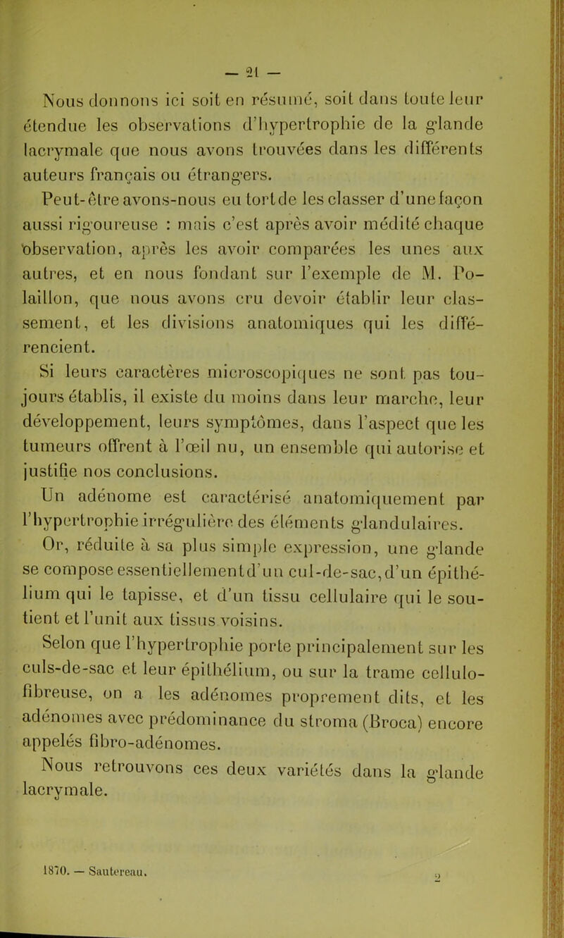 Nous donnons ici soit en résumé, soit dans toute leur étendue les observations d’hypertrophie de la glande lacrymale que nous avons trouvées dans les différents auteurs français ou étrangers. Peut-être avons-nous eu lortde les classer d’une façon aussi rigoureuse : mais c’est après avoir médité chaque observation, après les avoir comparées les unes aux autres, et en nous fondant sur l’exemple de M. Po- laillon, que nous avons cru devoir établir leur clas- sement, et les divisions anatomiques qui les diffé- rencient. Si leurs caractères microscopiques ne sont pas tou- jours établis, il existe du moins dans leur marche, leur développement, leurs symptômes, dans l’aspect que les tumeurs offrent à l’œil nu, un ensemble qui autorise et justifie nos conclusions. Un adénome est caractérisé anatomiquement par l’hypertrophie irrégulière des éléments glandulaires. Or, réduite à sa plus simple expression, une glande se compose essentiellementd un cul-de-sac,d’un épithé- lium qui le tapisse, et d’un tissu cellulaire qui le sou- tient et l’unit aux tissus voisins. Selon que l’hypertrophie porte principalement sur les culs-de-sac et leur épithélium, ou sur la trame cellulo- fîbreuse, on a les adénomes proprement dits, et les adénomes avec prédominance du stroma (Broca) encore appelés fîbro-adénomes. Nous retrouvons ces deux variétés dans la gdande lacrymale. 1870. — Sautereau.