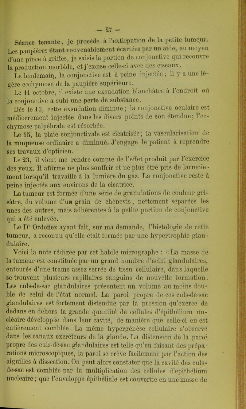 Séance tenante , je procède à l’extirpation de la petite tumeui. Les paupières étant convenablement écartées par un aide, au moyen d’une pince à griffes, je saisis la portion de conjonctive qui recouvre la production morbide, et j’excise celle-ci avec des ciseaux. Le lendemain, la conjonctive est à peine injectée ; il y a une lé- gère ecchymose de la paupière supérieure. Le i l octobre, il existe une exsudation blanchâtre à l’endroit où la conjonctive a subi une perte de substance. Dès le 13, cette exsudation diminue; la conjonctive oculaire est médiocrement injectée dans les divers points de son étendue; l’ec- chymose palpébrale est résorbée. Le 15, la plaie conjonctivale est cicatrisée; la vascularisation de la muqueuse ordinaire a diminué. J’engage le patient à reprendre ses travaux d’opticien. Le 23, il vient me rendre compte de l’effet produit par l’exercice des yeux. Il affirme ne plus souffrir et ne plus être pris de larmoie- ment lorsqu’il travaille à la lumière du gaz. La conjonctive reste à peine injectée aux environs de la cicatrice. La tumeur est formée d’une série de granulations de couleur gri- sâtre, du volume d’ua grain de cliènevis, nettement séparées les unes des autres, mais adhérentes à la petite portion de conjonctive qui a été enlevée. Le Dr Ordonez ayant fait, sur ma demande, l’histologie de cette tumeur, a reconnu quelle était formée par une hypertrophie glan- dulaire. Voici la note rédigée par cet habile micrographe : «La masse de la tumeur est constituée par un grand nombre d’acini glandulaires, entourés d’une trame assez serrée de tissu cellulaire, dans laquelle se trouvent plusieurs capillaires sanguins de nouvelle formation. Les culs-de-sac glandulaires présentent un volume au moins dou- ble de celui de l’état normal. La paroi propre de ces culs-de-sac glandulaires est fortement distendue par la pression qu’exerce de dedans en dehors la grande quantité de cellules d’épithélium nu- cléaire développée dans leur cavité, de manière que celle-ci en est entièrement comblée. La même hypergénèse cellulaire s’observe dans les canaux excréteurs de la glande. La distension de la paroi propre des culs-de-sac glandulaires est telle qu’en faisant des prépa- rations microscopiques, la paroi se crève facilement par l’action des aiguilles à dissection. On peut alors constater que la cavité des culs- de-sac est comblée par la multiplication des cellules d’épitbélîum nucléaire; que l’enveloppe épühéliale est convertie en une masse de