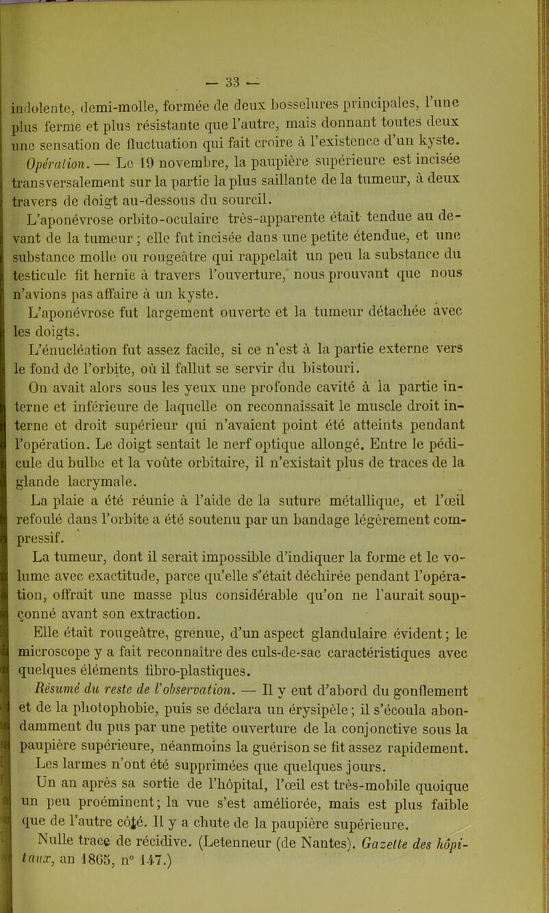 indolente, demi-molle, formée de deux bosselures principales, 1 une plus ferme et plus résistante que l’autre, mais donnant toutes deux une sensation de fluctuation qui fait croire à l’existence d un kyste. Opération. — Le 19 novembre, la paupière supérieure est incisée transversalement sur la partie lapins saillante de la tumeur, a deux travers de doigt au-dessous du sourcil. L’aponévrose orbito-oculaire très-apparente était tendue au de- vant de la tumeur ; elle fut incisée dans une petite étendue, et une substance molle ou rougeâtre qui rappelait un peu la substance du testicule fit hernie à travers l’ouverture, nous prouvant que nous n’avions pas affaire à un kyste. L’aponévrose fut largement ouverte et la tumeur détachée avec les doigts. L’énucléation fut assez facile, si ce n’est à la partie externe vers le fond de l’orbite, où il fallut se servir du bistouri. ün avait alors sous les yeux une profonde cavité à la partie in- terne et inférieure de laquelle on reconnaissait le muscle droit in- terne et droit supérieur qui n’avaient point été atteints pendant l’opération. Le doigt sentait le nerf optique allongé. Entre le pédi- cule du bulbe et la voûte orbitaire, il n’existait plus de traces de la glande lacrymale. La plaie a été réunie à l’aide de la suture métallique, et l’œil refoulé dans l’orbite a été soutenu par un bandage légèrement com- pressif. La tumeur, dont il serait impossible d’indiquer la forme et le vo- lume avec exactitude, parce quelle s’était déchirée pendant l’opéra- tion, offrait une masse plus considérable qu’on ne l'aurait soup- çonné avant son extraction. Elle était rougeâtre, grenue, d’un aspect glandulaire évident ; le microscope y a fait reconnaître des culs-de-sac caractéristiques avec quelques éléments fibro-plastiques. Résumé du reste de l’observation. — Il y eut d’abord du gonflement et de la photophobie, puis se déclara un érysipèle; il s’écoula abon- damment du pus par une petite ouverture de la conjonctive sous la paupière supérieure, néanmoins la guérison se fit assez rapidement. Les larmes n ont été supprimées que quelques jours. Un an après sa sortie de l’hôpital, l’œil est très-mobile quoique un peu proéminent; la vue s’est améliorée, mais est plus faible que de l’autre côjé. Il y a chute de la paupière supérieure. Nulle trace de récidive. (Letenneur (de Nantes). Gazette des hôpi- taux, an 1805, n° U7.)