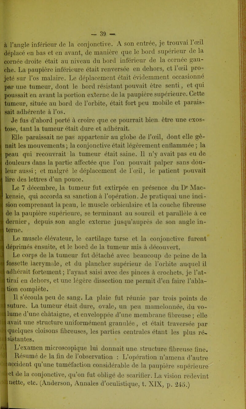 à l’angle inférieur de la conjonctive. A son entrée, je trouvai 1 œil déplacé en bas et en avant, de manière que le bord supérieur de la cornée droite était au niveau du bord inférieur de la cornée gau- che. La paupière inférieure était renversée en dehors, et l’œil pro- jeté sur l’os malaire. Le déplacement était évidemment occasionné par une tumeur, dont le bord résistant pouvait être senti, et qui poussait en avant la portion externe de la paupière supérieure. Cette | tumeur, située au bord de l’orbite, était fort peu mobile et parais- I sait adhérente à l’os. Je fus d’abord porté à croire que ce pourrait bien être une exos- i tose, tant la tumeur était dure et adhérait. Elle paraissait ne pas appartenir au globe de l’œil, dont elle gè- j nait les mouvements ; la conjonctive était légèrement enflammée ; la I peau qui recouvrait la tumeur était saine. Il n’y avait pas eu de 8 douleurs dans la partie affectée que l’on pouvait palper sans dou- | leur aussi; et malgré le déplacement de l’œil, le patient pouvait IÎlire des lettres d’un pouce. Le 7 décembre, la tumeur fut extirpée en présence du Dr Mac- kensie, qui accorda sa sanction à l’opération. Je pratiquai une inci- sion comprenant la peau, le muscle orbiculaire et la couche fibreuse de la paupière supérieure, se terminant au sourcil et parallèle à ce dernier, depuis son angle externe jusqu’auprès de son angle in- terne. Le muscle élévateur, le cartilage tarse et la conjonctive furent déprimés ensuite, et le bord de la tumeur mis à découvert. Le corps de la tumeur fut détaché avec beaucoup de peine de la fossette lacrymale, et du plancher supérieur de l’orbite auquel il b adhérait fortement ; l’ayant saisi avec des pinces à crochets, je l’at- jj tirai en dehors, et une légère dissection me permit d’en faire l’abla- ition complète. Il s’écoula peu de sang. La plaie fut réunie par trois points de suture. La tumeur était dure, ovale, un peu mamelonnée, du vo- lume d’une châtaigne, et enveloppée d’une membrane fibreuse ; elle Savait une structure uniformément granulée, et était traversée par 1( quelques cloisons fibreuses, les parties centrales étant les plus ré- ii sistantes. L’examen microscopique lui donnait une structure fibreuse fine. Résumé de la fin de l’observation : L’opération n’amena d’autre la accident qu’une tuméfaction considérable de la paupière supérieure *|et de la conjonctive, qu’on fut obligé de scarifier. La vision redevint ►«nette, etc. (Anderson, Annales d’oculistique, t. XIX, p. ±ï6.)