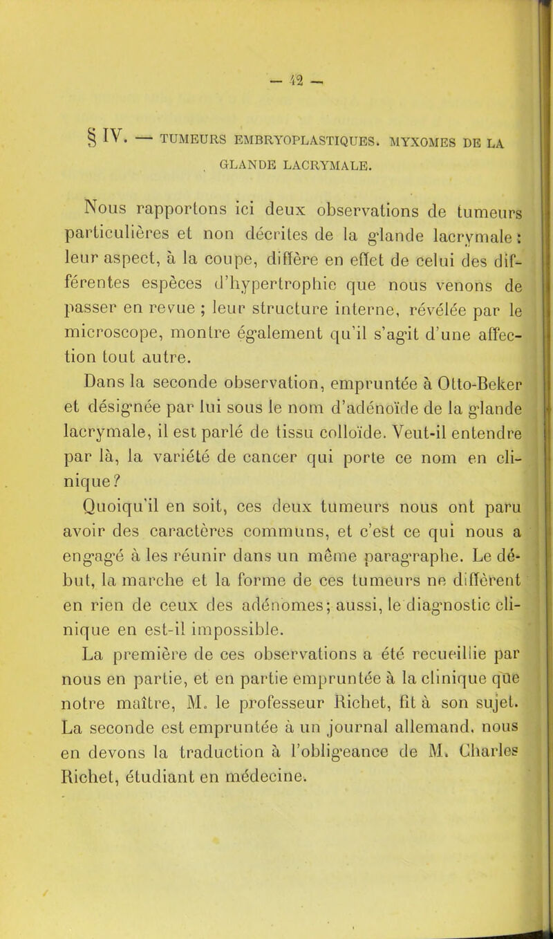 § IV. — TUMEURS EMBRYOPLASTIQUES. MYXOMES DE LA GLANDE LACRYMALE. Nous rapportons ici deux observations de tumeurs particulières et non décrites de la glande lacrymale ; leur aspect, à la coupe, diffère en effet de celui des dif- férentes espèces d’hypertrophie que nous venons de passer en revue ; leur structure interne, révélée par le microscope, montre également qu’il s’agit d’une affec- tion tout autre. Dans la seconde observation, empruntée à Otto-Beker et désignée par lui sous le nom d’adénoïde de la glande lacrymale, il est parlé de tissu colloïde. Veut-il entendre par là, la variété de cancer qui porte ce nom en cli- nique ? Quoiqu'il en soit, ces deux tumeurs nous ont paru avoir des caractères communs, et c’est ce qui nous a engagé à les réunir dans un même paragraphe. Le dé- but, la marche et la forme de ces tumeurs ne diffèrent en rien de ceux des adénomes; aussi, le diagmostic cli- nique en est-il impossible. La première de ces observations a été recueillie par nous en partie, et en partie empruntée à la clinique qQe notre maître, M. le professeur Richet, fit à son sujet. La seconde est empruntée à un journal allemand, nous en devons la traduction à l’obligeance de M. Charles Richet, étudiant en médecine.