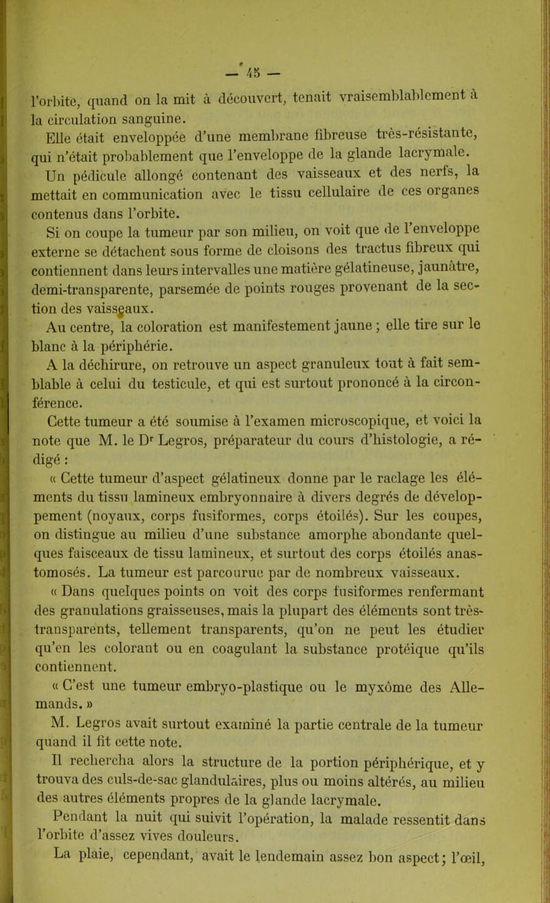 l’orbite, quand on la mit à découvert, tenait vraisemblablement à la circulation sanguine. Elle était enveloppée d’une membrane fibreuse très-résistante, qui n’était probablement que l’enveloppe de la glande lacrymale. Un pédicule allongé contenant des vaisseaux et des nerfs, la mettait en communication avec le tissu cellulaire de ces organes contenus dans l’orbite. Si on coupe la tumeur par son milieu, on voit que de 1 enveloppe externe se détachent sous forme de cloisons des tractus fibreux qui contiennent dans leurs intervalles une matière gélatineuse, jaunâtre, demi-transparente, parsemée de points rouges provenant de la sec- tion des vaisseaux. Au centre, la coloration est manifestement jaune ; elle tire sur le blanc à la périphérie. A la déchirure, on retrouve un aspect granuleux tout à fait sem- blable à celui du testicule, et qui est surtout prononcé à la circon- férence. Cette tumeur a été soumise à l’examen microscopique, et voici la note que M. le Dr Legros, préparateur du cours d’histologie, a ré- digé : « Cette tumeur d’aspect gélatineux donne par le raclage les élé- ments du tissu lamineux embryonnaire à divers degrés de dévelop- pement (noyaux, corps fusiformes, corps étoilés). Sur les coupes, on distingue au milieu d’une substance amorphe abondante quel- ques faisceaux de tissu lamineux, et surtout des corps étoilés anas- tomosés. La tumeur est parcourue par de nombreux vaisseaux. « Dans quelques points on voit des corps fusiformes renfermant des granulations graisseuses, mais la plupart des éléments sont très- transparents, tellement transparents, qu’on ne peut les étudier qu’en les colorant ou en coagulant la substance protéique qu’ils contiennent. « C’est une tumeur embryo-plastique ou le myxome des Alle- mands. » M. Legros avait surtout examiné la partie centrale de la tumeur quand il fit cette note. Il rechercha alors la structure de la portion périphérique, et y trouva des culs-de-sac glandulaires, plus ou moins altérés, au milieu des autres éléments propres de la glande lacrymale. Pendant la nuit qui suivit l’opération, la malade ressentit dans l’orbite d’assez vives douleurs. La plaie, cependant, avait le lendemain assez bon aspect; l’œil,