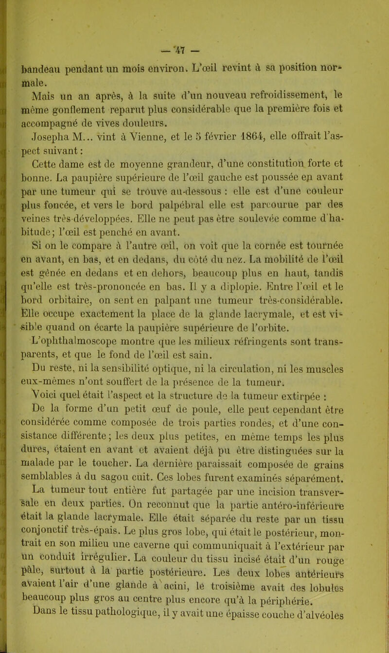 bandeau pendant un mois environ. L’œil revint à sa position nor* male. Mais un an après, à la suite d’un nouveau refroidissement* le même gonflement reparut plus considérable que la première fois et accompagné de vives douleurs. Josepha M... vint à Vienne, et le 5 février 1864, elle offrait l’as- pect suivant : Cette dame est de moyenne grandeur, d’une constitution forte et bonne. La paupière supérieure de l’œil gauche est poussée ep avant par une tumeur qui se trouve au-dessous : elle est d’une couleur plus foncée, et vers le bord palpébral elle est parcourue par des veines très développées. Elle ne peut pas être soulevée comme d'ha- bitude; l’œil est penché en avant. Si on le compare à l’autre œil, on voit que la cornée est tournée en avant, en bas, et en dedans, du côté du nez. La mobilité de l’œil est gênée en dedans et en dehors, beaucoup plus en haut, tandis qu’elle est très-prononcée en bas. 11 y a diplopie. Entre l’œil et le bord orbitaire, on sent en palpant une tumeur très-considérable. Elle occupe exactement la place de la glande lacrymale, et est vL •sible quand on écarte la paupière supérieure de l’orbite. L’ophthalmoscope montre que les milieux réfringents sont trans- parents, et que le fond de l’œil est sain. Du reste, ni la sensibilité optique, ni la circulation, ni les muscles eux-mèmes n’ont souffert de la présence de la tumeur. Voici quel était l’aspect et la structure de la tumeur extirpée : De la forme d’un petit œuf de poule, elle peut cependant être considérée comme composée de trois parties rondes, et d’une con- sistance différente ; les deux plus petites, en même temps les plus dures, étaient en avant et avaient déjà pu être distinguées sur la malade par le toucher. La dernière paraissait composée de grains semblables à du sagou cuit. Ces lobes furent examinés séparément. La tumeur tout entière fut partagée par une incision transver- sale en deux parties. On reconnut que la partie antéro-inférieure était la glande lacrymale. Elle était séparée du reste par un tissu conjonctif très-épais. Le plus gros lobe, qui était le postérieur, mon- trait en son milieu une caverne qui communiquait à l’extérieur par un conduit irrégulier. La couleur du tissu incisé était d’un rouge pâle, surtout à la partie postérieure. Les deux lobes antérieurs avaient l’air d’une glande à acini, lé troisième avait des lobules beaucoup plus gros au centre plus encore qu’à la périphérie. Dans le tissu pathologique, il y avait une épaisse couche d’alvéoles