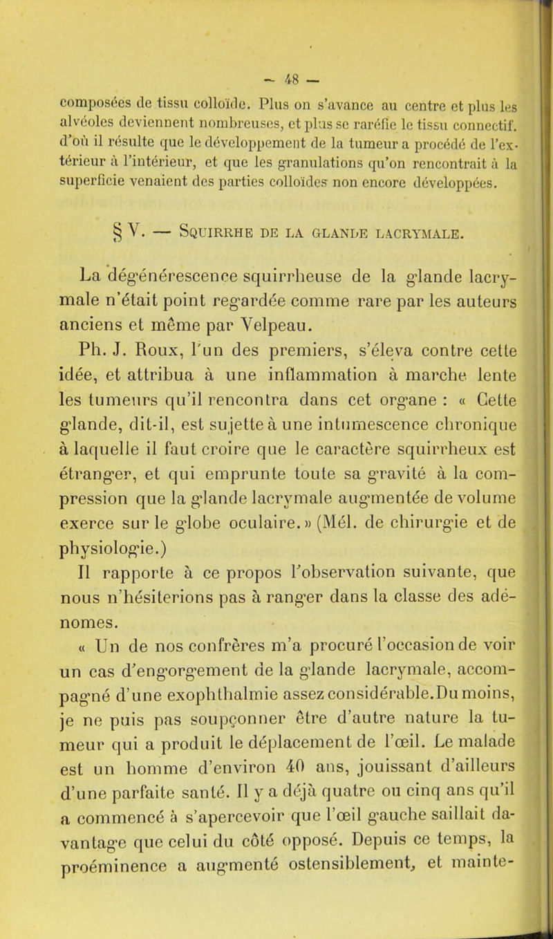 composées de tissu colloïde. Plus on s’avance au centre et plus les alvéoles deviennent nombreuses, et plus se raréfie le tissu connectif, d’où il résulte que le développement de la tumeur a procédé de l’ex- térieur à l’intérieur, et que les granulations qu’on rencontrait à la superficie venaient des parties colloïdes non encore développées. § V. — Squirrhe de la glande lacrymale. La dégénérescence squirrheuse de la glande lacry- male n’était point regardée comme rare par les auteurs anciens et même par Velpeau. Ph. J. Roux, Lun des premiers, s’éleva contre cette idée, et attribua à une inflammation à marche lente les tumeurs qu’il rencontra dans cet org’ane : « Cette glande, dit-il, est sujette à une intumescence chronique à laquelle il faut croire que le caractère squirrheux est étranger, et qui emprunte toute sa gravité à la com- pression que la glande lacrymale augmentée de volume exerce sur le globe oculaire.» (Mél. de chirurgie et de physiologie.) Il rapporte à ce propos l’observation suivante, que nous n’hésiterions pas à ranger dans la classe des adé- nomes. « Un de nos confrères m’a procuré l’occasion de voir un cas d’eng’orgœment de la glande lacrymale, accom- pagné d’une exophthalmie assez considérable.Du moins, je ne puis pas soupçonner être d’autre nature la tu- meur qui a produit le déplacement de l’œil. Le malade est un homme d’environ 40 ans, jouissant d’ailleurs d’une parfaite santé. Il y a déjà quatre ou cinq ans qu’il a commencé à s’apercevoir que l’œil g’auche saillait da- vantage que celui du côté opposé. Depuis ce temps, la proéminence a augmenté ostensiblement, et mainte-