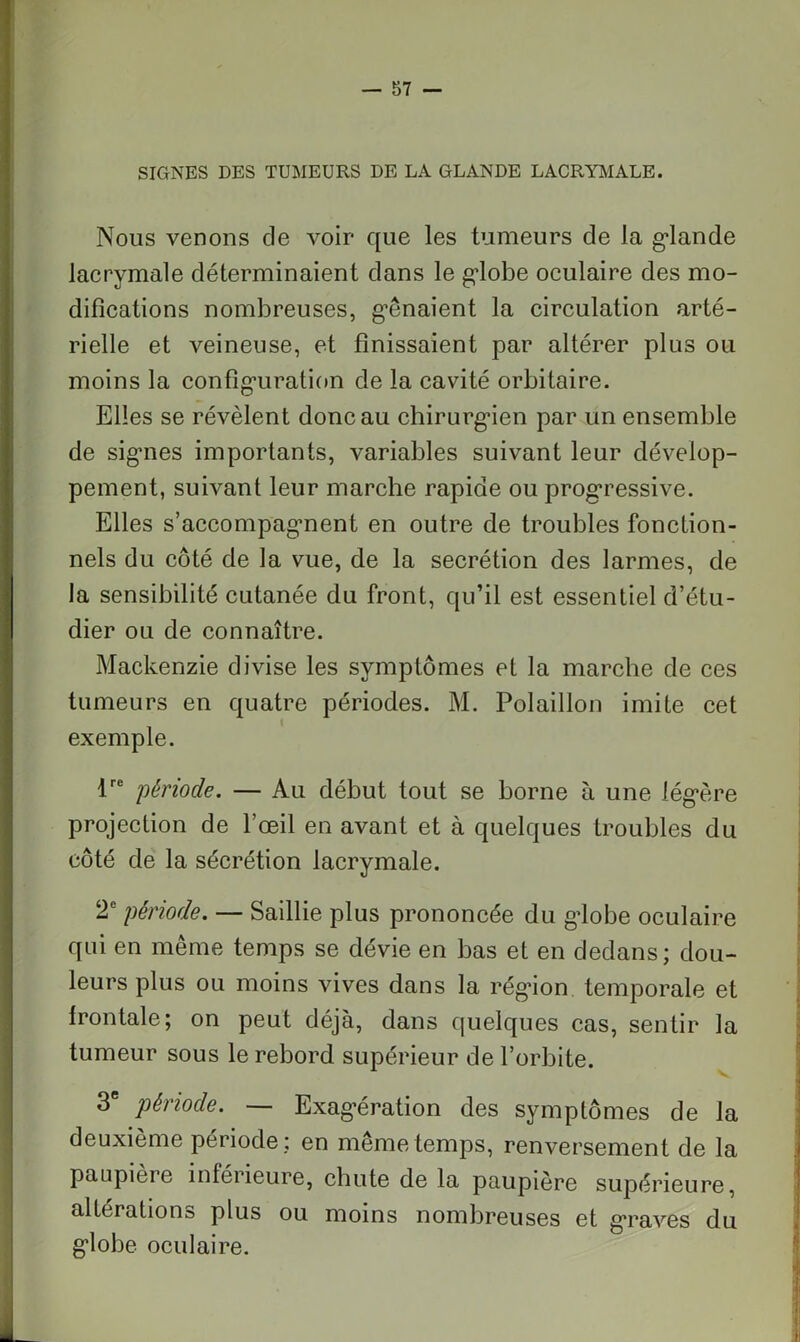 SIGNES DES TUMEURS DE LA GLANDE LACRYMALE. Nous venons de voir que les tumeurs de la glande lacrymale déterminaient dans le globe oculaire des mo- difications nombreuses, g’ênaient la circulation arté- rielle et veineuse, et finissaient par altérer plus ou moins la configuration de la cavité orbitaire. Elles se révèlent donc au chirurgien par un ensemble de signes importants, variables suivant leur dévelop- pement, suivant leur marche rapide ou progressive. Elles s’accompagment en outre de troubles fonction- nels du côté de la vue, de la secrétion des larmes, de la sensibilité cutanée du front, qu’il est essentiel d’étu- dier ou de connaître. Mackenzie divise les symptômes et la marche de ces tumeurs en quatre périodes. M. Polaillon imite cet exemple. tre période. — Au début tout se borne à une légère projection de l’œil en avant et à quelques troubles du côté de la sécrétion lacrymale. 2e période. — Saillie plus prononcée du globe oculaire qui en même temps se dévie en bas et en dedans; dou- leurs plus ou moins vives dans la région temporale et frontale; on peut déjà, dans quelques cas, sentir la tumeur sous le rebord supérieur de l’orbite. 3e période. — Exagération des symptômes de la deuxième période; en même temps, renversement de la paupieie inféiieure, chute de la paupière supérieure, altérations plus ou moins nombreuses et graves du globe oculaire.