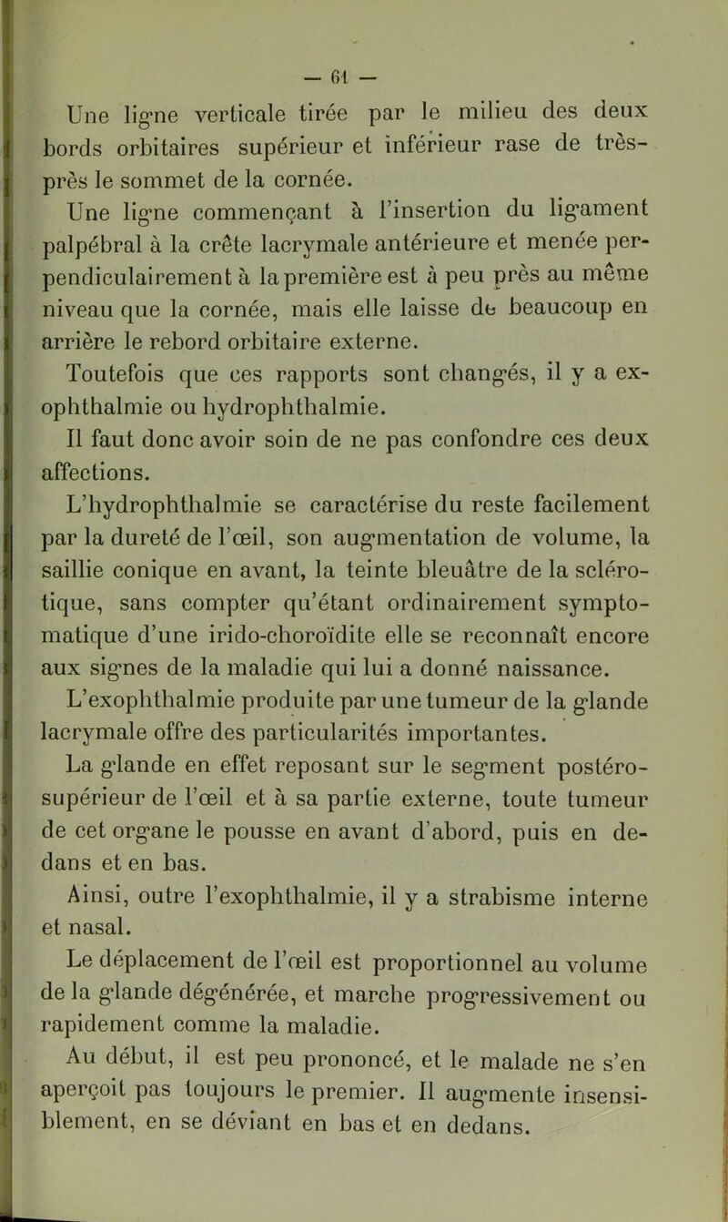 — fil — Une lig’ne verticale tirée par le milieu des deux bords orbitaires supérieur et inférieur rase de très- près le sommet de la cornée. Une ligne commençant à l’insertion du ligament palpébral à la crête lacrymale antérieure et menée per- pendiculairement à la première est à peu près au même niveau que la cornée, mais elle laisse de beaucoup en arrière le rebord orbitaire externe. Toutefois que ces rapports sont changés, il y a ex- ophthalmie ou hydrophtlialmie. Il faut donc avoir soin de ne pas confondre ces deux affections. L’hydrophthalmie se caractérise du reste facilement par la dureté de l’œil, son augmentation de volume, la saillie conique en avant, la teinte bleuâtre de la scléro- tique, sans compter qu’étant ordinairement sympto- matique d’une irido-choroïdite elle se reconnaît encore aux sigmes de la maladie qui lui a donné naissance. L’exophthalmie produite par une tumeur de la glande lacrymale offre des particularités importantes. La glande en effet reposant sur le seg’ment postéro- supérieur de l’œil et à sa partie externe, toute tumeur de cet organe le pousse en avant d’abord, puis en de- dans et en bas. Ainsi, outre l’exophthalmie, il y a strabisme interne et nasal. Le déplacement de l’œil est proportionnel au volume delà glande dégénérée, et marche progressivement ou rapidement comme la maladie. Au début, il est peu prononcé, et le malade ne s’en aperçoit pas toujours le premier. Il augmente insensi- blement, en se déviant en bas et en dedans.