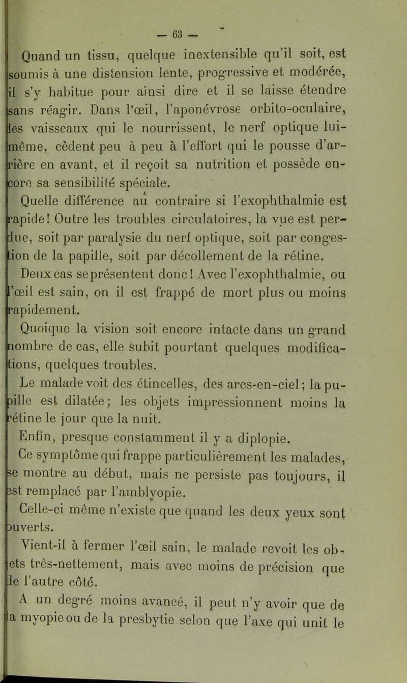 H ' w — 63 - Quand un tissu, quelque inextensible qu’il soit, est soumis à une distension lente, progressive et modérée, il s’y habitue pour ainsi dire et il se laisse étendre sans réagir. Dans l’œil, l’aponévrose orbito-oculaire, les vaisseaux qui le nourrissent, le nerf optique lui- même, cèdent peu à peu à l’effort qui le pousse d’ar- rière en avant, et il reçoit sa nutrition et possède en- core sa sensibilité spéciale. Quelle différence au contraire si l’exophthalmie est rapide! Outre les troubles circulatoires, la vue est per- due, soit par paralysie du nerf optique, soit par conges- tion de la papille, soit par décollement de la rétine. Deux cas seprésentent donc! Avec l’exophthalmie, ou l’œil est sain, on il est frappé de mort plus ou moins rapidement. Quoique la vision soit encore intacte dans un grand nombre de cas, elle subit pourtant quelques modifica- tions, quelques troubles. Le malade voit des étincelles, des arcs-en-ciel; la pu- pille est dilatée; les objets impressionnent moins la ’étine le jour que la nuit. Enfin, presque constamment il y a diplopie. Ce symptôme qui frappe particulièrement les malades, se montre au début, mais ne persiste pas toujours, il îst remplacé par l’amblyopie. Celle-ci même n’existe que quand les deux yeux sont ouverts. Vient-il à fermer l’œil sain, le malade revoit les ob. ets très-nettement, mais avec moins de précision que le l’autre côté. A un degré moins avancé, il peut n’y avoir que de a myopieoude la presbytie selon que l’axe qui unit le