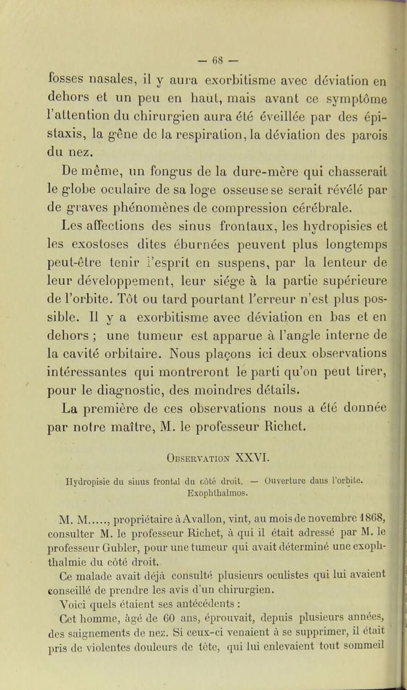 fosses nasales, il y aura exorbitisme avec déviation en dehors et un peu en haut, mais avant ce symptôme l’attention du chirurgien aura été éveillée par des épi- staxis, la gêne de la respiration, la déviation des parois du nez. De même, un fonguis de la dure-mère qui chasserait le gdobe oculaire de sa log’e osseuse se serait révélé par de gTaves phénomènes de compression cérébrale. Les affections des sinus frontaux, les hydropisies et les exostoses dites éhurnées peuvent plus longtemps peut-être tenir l’esprit en suspens, par la lenteur de leur développement, leur siège à la partie supérieure de l’orhite. Tôt ou tard pourtant Terreur n’est plus pos- sible. Il y a exorbitisme avec déviation en bas et en dehors ; une tumeur est apparue à l’angle interne de la cavité orbitaire. Nous plaçons ici deux observations intéressantes qui montreront le parti qu’on peut tirer, pour le diagnostic, des moindres détails. La première de ces observations nous a été donnée par notre maître, M. le professeur Richet. Observation XXVI. Hydropisie du sinus frontal du côté droit. — Ouverture dans l’orbite. Exophtlialmos. M. M , propriétaire àAvallon, vint, au mois de novembre 1868, consulter M. le professeur Richet, à qui il était adressé par M. le professeur Gubler, pour une tumeur qui avait déterminé une exoph- thalmie du côté droit. Ce malade avait déjà consulté plusieurs oculistes qui lui avaient conseillé de prendre les avis d’un chirurgien. Voici quels étaient ses antécédents : Cet homme, âgé de 60 ans, éprouvait, depuis plusieurs années, des saignements de nez. Si ceux-ci venaient à se supprimer, il était pris de violentes douleurs de tète, qui lui enlevaient tout sommeil