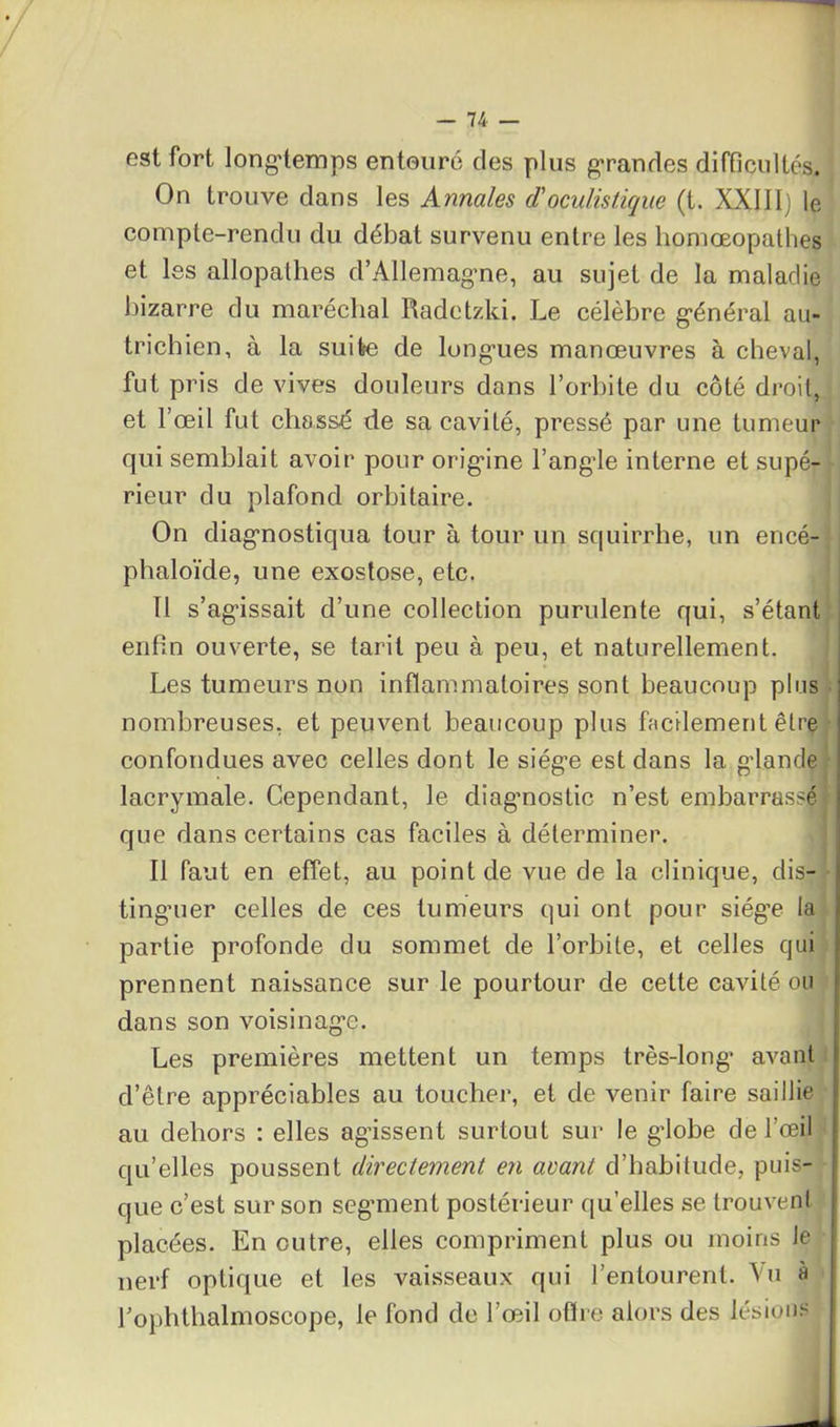 est fort longtemps entouré des plus grandes difficultés. On trouve dans les Annales d'oculistique (t. XXIII) le compte-rendu du débat survenu entre les homœopathes et les allopathes d’Allemagme, au sujet de la maladie bizarre du maréchal Radctzki. Le célèbre g-énéral au- trichien, à la suite de longries manœuvres à cheval, fut pris de vives douleurs dans l’orbite du côté droit, et l’œil fut chassé de sa cavité, pressé par une tumeur qui semblait avoir pour origane l’angde interne et supé- rieur du plafond orbitaire. On diagnostiqua tour à tour un squirrhe, un encé- phaloïde, une exostose, etc. Il s’agdssait d’une collection purulente qui, s’étant enfin ouverte, se tarit peu à peu, et naturellement. Les tumeurs non inflammatoires sont beaucoup plus nombreuses, et peuvent beaucoup plus facilement être confondues avec celles dont le siég’e est dans la gdande lacrymale. Cependant, le diagnostic n’est embarrassé que dans certains cas faciles à déterminer. Il faut en effet, au point de vue de la clinique, dis- tinguer celles de ces tumeurs qui ont pour siég’e la partie profonde du sommet de l’orbite, et celles qui prennent naissance sur le pourtour de cette cavité ou dans son voisinage. Les premières mettent un temps très-long* avant d’être appréciables au toucher, et de venir faire saillie au dehors : elles agissent surtout sur le gdobe de l’œil qu’elles poussent directement en avant d’habitude, puis- que c’est sur son segment postérieur qu’elles se trouvent placées. En outre, elles compriment plus ou moins Je nerf optique et les vaisseaux qui l’entourent. Vu à l’ophthalmoscope, le fond de l’œil offre alors des lésions