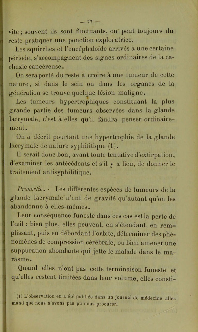 vite; souvent ils sont fluctuants, on peut toujours du reste pratiquer une ponction exploratrice. Les squirrhes et l’encéphaloïde arrivés à une certaine période, s’accompagnent des signes ordinaires de la ca- chexie cancéreuseo On seraporté du reste à croire à une tumeur de cette nature, si dans le sein ou dans les organes de la génération se trouve quelque lésion maligne. Les tumeurs hypertrophiques constituant la plus grande partie des tumeurs observées dans la glande lacrymale, c’est à elles qu’il faudra penser ordinaire- ment. On a décrit pourtant une hypertrophie de la glande lacrymale de nature syphilitique (1). 11 serait donc bon, avant toute tentative d’extirpation, d examiner les antécédents et s’il y a lieu, de donner le traitement antisyphilitique. Pronostic. - Les différentes espèces de tumeurs de la glande lacrymale n’cnt de gravité qu’autant qu’on les abandonne à elles-mêmes. Leur conséquence funeste dans ces cas est la perte de l’œil : bien plus, elles peuvent, en s’étendant, en rem- plissant, puis en débordant l’orbite, déterminer des phé- nomènes de compression cérébrale, ou bien amener une suppuration abondante qui jette le malade dans le ma- rasme. Quand elles n’ont pas cette terminaison funeste et quelles restent limitées dans leur volume, elles consti- (I) L’observation en a été publiée dans un journal de médecine alle- mand que nous n’avons pas pu nous procurer.