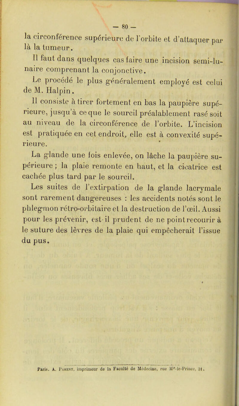 la circonférence supérieure de l'orbite et d’attaquer par la la tumeur. Il faut dans quelques cas faire une incision semi-lu- naire comprenant la conjonctive. Le procédé le plus généralement employé est celui de M. Halpin. 11 consiste à tirer fortement en bas la paupière supé- rieure, jusqu’à ce que le sourcil préalablement rasé soit au niveau de la circonférence de l’orbite. L’incision est pratiquée en cet endroit, elle est à convexité supé- rieure. La glande une fois enlevée, on lâche la paupière su- périeure ; la plaie remonte en haut, et la cicatrice est cachée plus tard par le sourcil. Les suites de l’extirpation de la glande lacrymale sont rarement dangereuses : les accidents notés sont le phlegmon rélro-orbitaire et la destruction de l’œil. Aussi pour les prévenir, est il prudent de ne point recourir à le suture des lèvres de la plaie qui empêcherait l’issue du pus. ♦ Paris. A. Parent, imprimeur de la Faculté do Médecine, rue Mr-le-Priucc, 31.