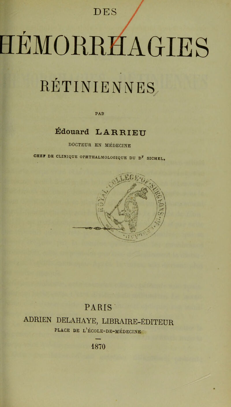 DES HÉMORRHAGIES RÉTINIENNES Édouard LARRIEU DOCTEUR EN MÉDECINE CHEF DE CLINIQUE OPHTHALMOLOGIQUE DU Dr SICHEL, PARIS' ADRIEN DELAHAYE, LIBRAIRE-ÉDITEUR PLACE DE l’ÉCOLE-DE-MÉDECINE 1870