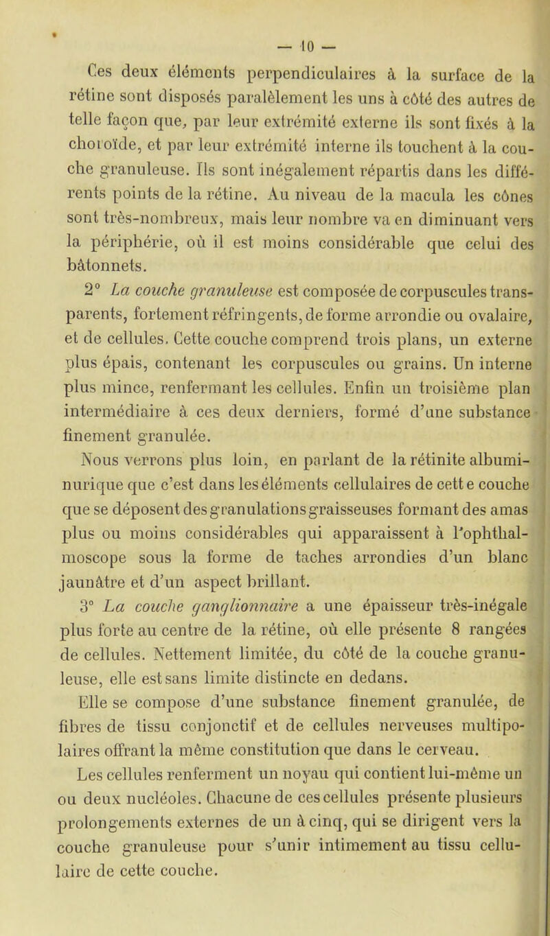 Ces deux éléments perpendiculaires à la surface de la rétine sont disposés paralèlement les uns à côté des autres de telle façon que, par leur extrémité externe ils sont fixés à la choroïde, et par leur extrémité interne ils touchent à la cou- che granuleuse. Ils sont inégalement répartis dans les diffé- rents points de la rétine. Au niveau de la macula les cônes sont très-nombreux, mais leur nombre va en diminuant vers la périphérie, où il est moins considérable que celui des bâtonnets. 20 La couche granuleuse est composée de corpuscules trans- parents, fortement réfringents, de forme arrondie ou ovalaire, et de cellules. Cette couche comprend trois plans, un externe plus épais, contenant les corpuscules ou grains. Un interne plus mince, renfermant les cellules. Enfin un troisième plan intermédiaire à ces deux derniers, formé d’une substance finement granulée. Nous verrons plus loin, en parlant de la rétinite albumi- nurique que c’est dans les éléments cellulaires de cette couche que se déposent desgranulationsgraisseuses formant des amas plus ou moins considérables qui apparaissent à l'ophthal- moscope sous la forme de taches arrondies d’un blanc jaunâtre et d’un aspect brillant. 3° La couche ganglionnaire a une épaisseur très-inégale plus forte au centre de la rétine, où elle présente 8 rangées de cellules. Nettement limitée, du côté de la couche granu- leuse, elle est sans limite distincte en dedans. Elle se compose d’une substance finement granulée, de fibres de tissu conjonctif et de cellules nerveuses multipo- laires offrant la même constitution que dans le cerveau. Les cellules renferment un noyau qui contient lui-même un ou deux nucléoles. Chacune de ces cellules présente plusieurs prolongements externes de un à cinq, qui se dirigent vers la couche granuleuse pour s’unir intimement au tissu cellu- laire de cette couche.