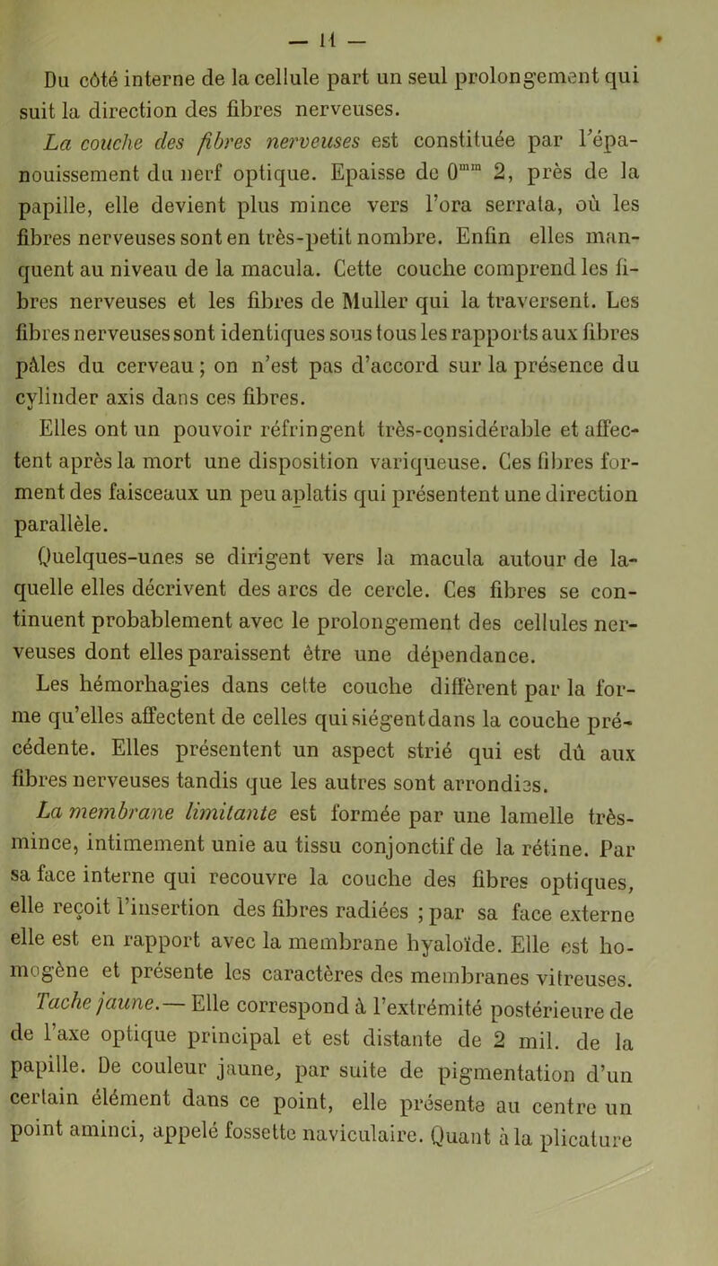 Du côté interne de la cellule part un seul prolongement qui suit la direction des fibres nerveuses. La couche des fibres nerveuses est constituée par l'épa- nouissement du nerf optique. Epaisse de 0mm 2, près de la papille, elle devient plus mince vers l’ora serrata, où les fibres nerveuses sont en très-petit nombre. Enfin elles man- quent au niveau de la macula. Cette couche comprend les fi- bres nerveuses et les fibres de Muller qui la traversent. Les fibres nerveuses sont identiques sous tous les rapports aux fibres pâles du cerveau; on n’est pas d’accord sur la présence du cvlinder axis dans ces fibres. Elles ont un pouvoir réfringent très-considérable et affec- tent après la mort une disposition variqueuse. Ces fibres for- ment des faisceaux un peu aplatis qui présentent une direction parallèle. Quelques-unes se dirigent vers la macula autour de la- quelle elles décrivent des arcs de cercle. Ces fibres se con- tinuent probablement avec le prolongement des cellules ner- veuses dont elles paraissent être une dépendance. Les hémorhagies dans cette couche diffèrent par la for- me qu’elles affectent de celles qui siègent dans la couche pré- cédente. Elles présentent un aspect strié qui est dû aux fibres nerveuses tandis que les autres sont arrondies. La membrane limitante est formée par une lamelle très- mince, intimement unie au tissu conjonctif de la rétine. Par sa face interne qui recouvre la couche des fibres optiques, elle reçoit l’insertion des fibres radiées ; par sa face externe elle est en rapport avec la membrane hyaloïde. Elle est ho- mogène et piesente les caractères des membranes vitreuses. Tache jaune.— Elle correspond à l’extrémité postérieure de de taxe optique principal et est distante de 2 mil. de la papille. De couleur jaune, par suite de pigmentation d’un ceitain élément dans ce point, elle présenta au centre un point aminci, appelé fossette naviculaire. Quant à la plicature