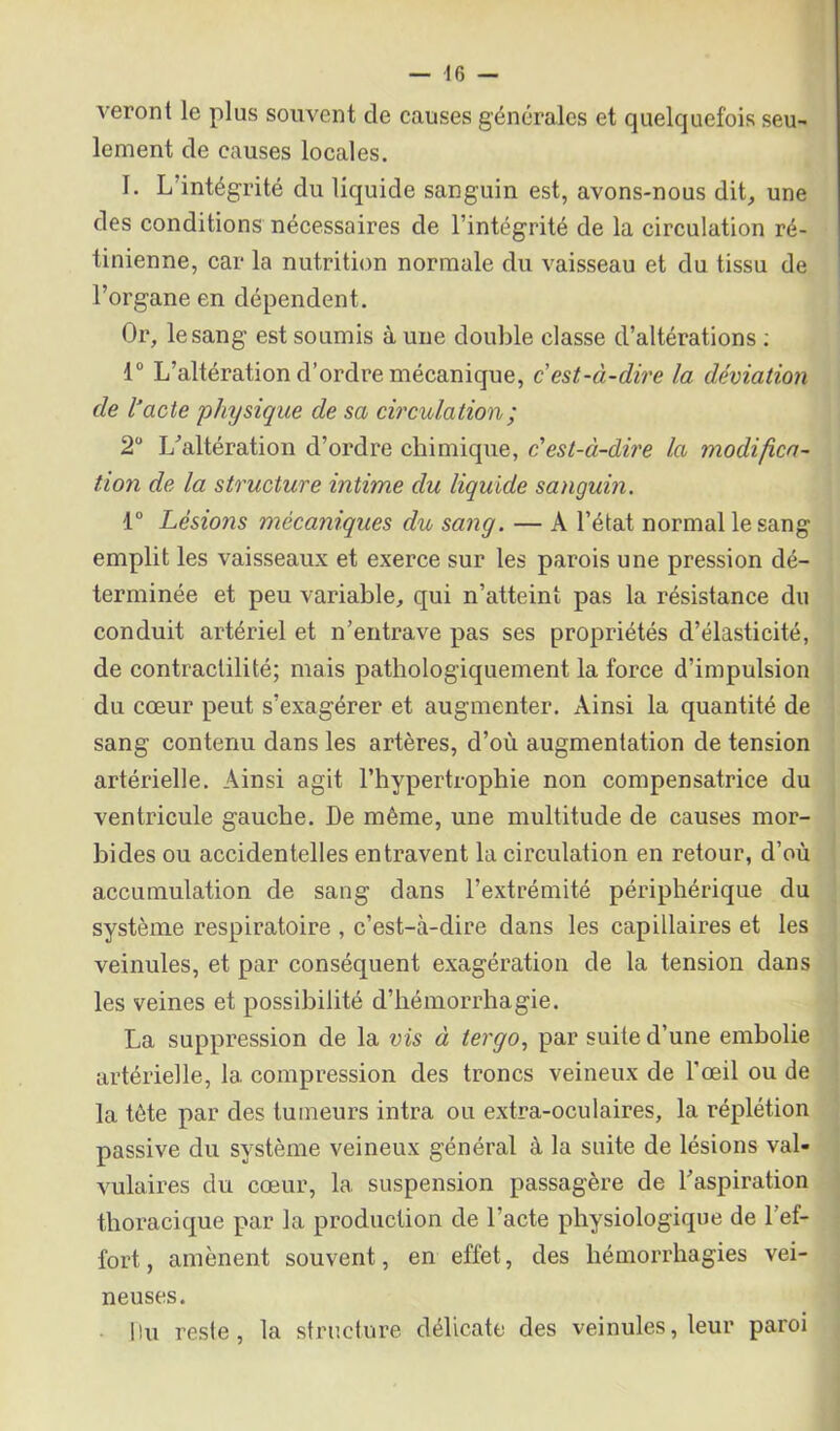 veront le plus souvent de causes générales et quelquefois seu- lement de causes locales. I. L'intégrité du liquide sanguin est, avons-nous dit, une des conditions nécessaires de l’intégrité de la circulation ré- tinienne, car la nutrition normale du vaisseau et du tissu de l’organe en dépendent. Or, le sang est soumis à une double classe d’altérations ; 1° L’altération d’ordre mécanique, c'est-à-dire la déviation de l’acte physique de sa circulation ; 2° L’altération d’ordre chimique, c'est-à-dire la modifica- tion de la structure intime du liquide sanguin. 1° Lésions mécaniques du sang. — A l’état normal le sang emplit les vaisseaux et exerce sur les parois une pression dé- terminée et peu variable, qui n’atteint pas la résistance du conduit artériel et n’entrave pas ses propriétés d’élasticité, de contractilité; mais pathologiquement la force d’impulsion du cœur peut s’exagérer et augmenter. Ainsi la quantité de sang contenu dans les artères, d’où augmentation de tension artérielle. Ainsi agit l’hypertrophie non compensatrice du ventricule gauche. De même, une multitude de causes mor- bides ou accidentelles entravent la circulation en retour, d’où accumulation de sang dans l’extrémité périphérique du système respiratoire , c’est-à-dire dans les capillaires et les veinules, et par conséquent exagération de la tension dans les veines et possibilité d’hémorrhagie. La suppression de la vis à tergo, par suite d’une embolie artérielle, la compression des troncs veineux de l’œil ou de la tète par des tumeurs intra ou extra-oculaires, la réplétion passive du système veineux général à la suite de lésions val- vulaires du cœur, la suspension passagère de l’aspiration thoracique par la production de l’acte physiologique de l’ef- fort, amènent souvent, en effet, des hémorrhagies vei- neuses. llu reste, la structure délicate des veinules, leur paroi