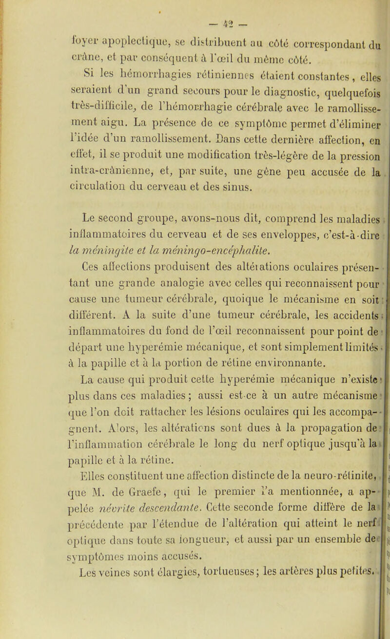 loyer apoplectique, se distribuent au côté correspondant du crâne, et par conséquent à l'œil du même côté. Si les hémorrhagies rétiniennes étaient constantes, elles seraient d un grand secours pour le diagnostic, quelquefois très-difficile, de l’hémorrhagie cérébrale avec le ramollisse- ment aigu. La présence de ce symptôme permet d’éliminer l’idée d’un ramollissement. Dans cette dernière affection, en effet, il se produit une modification très-légère de la pression intra-crânienne, et, par suite, une gène peu accusée de la circulation du cerveau et des sinus. Le second groupe, avons-nous dit, comprend les maladies inflammatoires du cerveau et de ses enveloppes, c’est-à-dire la méningite et la méningo-encéphalile. Ces affections produisent des altéiations oculaires présen- tant une grande analogie avec celles qui reconnaissent pour cause une tumeur cérébrale, quoique le mécanisme en soit différent. A la suite d’une tumeur cérébrale, les accidents • | inflammatoires du fond de l’œil reconnaissent pour point de départ une hyperémie mécanique, et sont simplement limités à la papille et à la portion de rétine environnante. La cause qui produit cette hyperémie mécanique n’existe' plus dans ces maladies ; aussi est-ce à un autre mécanisme que l’on doit rattacher les lésions oculaires qui les accompa- | gnent. À'ors, les altérations sont dues à la propagation de l’inflammation cérébrale le long du nerf optique jusqu'à la l papille et à la rétine. Elles constituent une affection distincte de la neuro-rétinite, I que M. de Graefe, qui le premier i’a mentionnée, a ap- pelée névrite descendante. Cette seconde forme diffère de la précédente par l’étendue de l’altération qui atteint le nerf optique dans toute sa longueur, et aussi par un ensemble de I symptômes moins accusés. Les veines sont élargies, tortueuses ; les artères plus petites. |