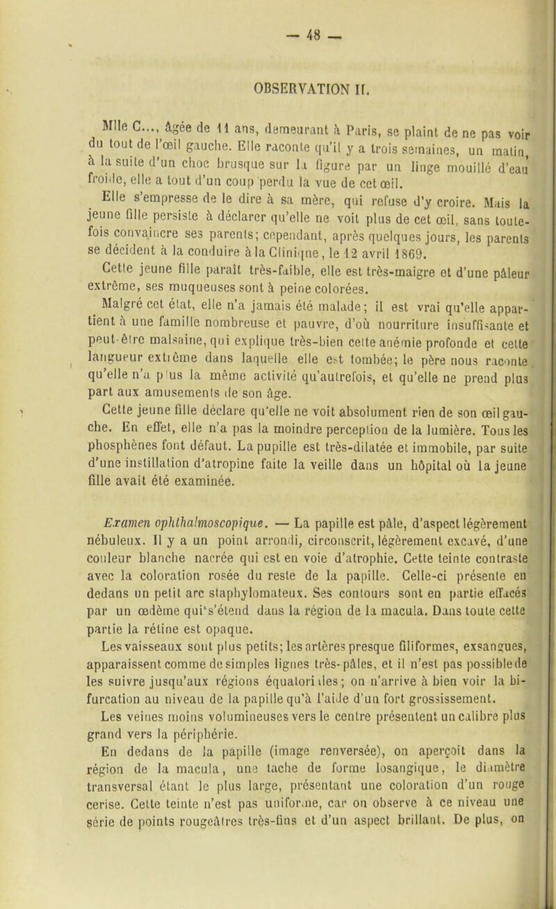 Mlle C..., âgée de 11 ans, demeurant à Paris, se plaint de ne pas voir du tout de 1 œil gauche. Elle raconte qu’il y a trois semaines, un malin, à la suite d’un choc brusque sur la figure par un linge mouillé d’eau’ froide, elle a tout d’un coup perdu la vue de cet œil. Elle s’empresse de le dire à sa mère, qui refuse d’y croire. Mais la jeune fille persiste à déclarer qu’elle ne voit plus de cet œil, sans toute- fois convaincre ses parents; cependant, après quelques jours, les parents se décident à la conduire àlaCliniqne, le 12 avril 1869. Cette jeune fille paraît très-faible, elle est très-maigre et d’une pâleur extrême, ses muqueuses sont à peine colorées. Malgré cet état, elle n a jamais été malade; il est vrai qu’elle appar- tient à une famille nombreuse et pauvre, d’où nourriture insuffisante et peut-être malsaine, qui explique très-bien celte anémie profonde et celle langueur extième dans laquelle elle e>t tombée; le père nous raconte qu elle n a p'us la même activité qu’aulrefois, et qu’elle ne prend plus part aux amusements de son âge. Cette jeune fille déclare qu’elle ne voit absolument rien de son œil gau- che. En effet, elle n’a pas la moindre perception delà lumière. Tous les phosphènes font défaut. La pupille est très-dilatée et immobile, par suite d’une instillation d’atropine faite la veille dans un hôpital où la jeune fille avait été examinée. Examen ophthalmoscopique. — La papille est pâle, d’aspect légèrement nébuleux. Il y a un point arrondi, circonscrit, légèrement excavé, d’une couleur blanche narrée qui est en voie d’atrophie. Cette teinte contraste avec la coloration rosée du reste de la papille. Celle-ci présente en dedans un petit arc staphylomateux. Ses contours sont en partie effacés par un œdème qui's’étend dans la région de la macula. Dans toute cette partie la rétine est opaque. Les vaisseaux sont plus petits; les artères presque filiformes, exsangues, apparaissent comme de simples lignes très-pâles, et il n’est pas possible de les suivre jusqu’aux régions équalorides; on n’arrive à bien voir la bi- furcation au niveau de la papille qu’à l’aide d’un fort grossissement. Les veines moins volumineuses vers le centre présentent un calibre plus grand vers la périphérie. En dedans de la papille (image renversée), on aperçoit dans la région de la macula, une tache de forme losangique, le diamètre transversal étant le plus large, présentant une coloration d’un rouge cerise. Cette teinte n’est pas uniforme, car on observe à ce niveau une Série de points rougeâtres très-fins et d’un aspect brillant. De plus, on