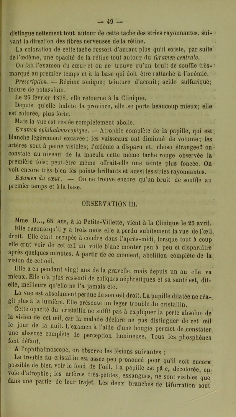 distingue nettement tout autour de cette tache des stries rayonnantes, sui- vant la direction des fibres nerveuses delà réline. La coloration de celte tache ressort d’autant plus qu’il existe, par suite del’œdôme, une opacité de la rétine tout autour du foramen centrale. On fait l’examen du cœur et on ne trouve qu’un bruit de souffle très- ' marqué au premier temps et à la base qui doit être rattaché à l’anémie. - Prescription. — Régime tonique; teinture d’aconit; acide sulfurique; iodurc de potassium. Le 26 février 1378, elle retourne à la Clinique. Depuis qu’elle habite la province, elle.se porte beaucoup mieux; elle est colorée, plus forte. Mais la vue est restée complètement abolie. Examen ophthalmoscopique. — Atrophie complète de la papille, qui est. blanche légèrement excavée; les vaisseaux ont diminué de volume; les artères sont à peine visibles; l’œdème a disparu et, chose élrangeeî on ’ constate au niveau de la macula cette môme tache rouge observée la première fois; peut-être même offrait-elle une teinte plus foncée. On • voit encore très-bien les points brillants et aussi les stries rayonnantes. Examen du cœur. — On ne trouve encore qu’un bruit de souffle au premier temps et à la base. ORSERVATION III. Mme B..., 65 ans, à la Petite-Villette, vient à la Clinique le 25 avril. Elle iacontequ il y a trois mois elle a perdu subitement la vue de l’œil droit. Elle était occupée à coudre dans l’après-midi, lorsque tout à coup elle ci ut voir de cet œil un voile blanc monter peu à peu et disparaître après quelques minutes. A partir de ce moment, abolition complète de la vision de cet œil. Elle a eu pendant vingt ans de la gravelle, mais depuis un an elle va mieux. Elle n a plus ressenti de coliques néphrétiques et sa santé est, dit- elle, meilleure qu'elle ne l’a jamais été. La vue est absolument perdue de son œil droit. La pupille dilatée ne réa- git plus à la lumière. Elle présente un léger trouble du cristallin. Celte opacité du cristallin ne suffit pas à expliquer la perle absolue de a vkion de cet œil, car la malade déclare ne pas distinguer de cet œil e jour ie la nuit. L examen à l’aide d’une bougie permet de constater une absence complète de perception lumineuse. Tous les phosphènes A 1 ophihalmoscope, on observe les lésions suivantes : Le trouble du cristallin est assez peu prononcé pour qu’il soit encore possible de bien voir le fond de l’œil. La papille est pâle, décolorée en voie d atrophie; les artères très-petites, exsangues, ne sont visibles que dans une partie de leur trajet. Les deux branches de bifurcation sont